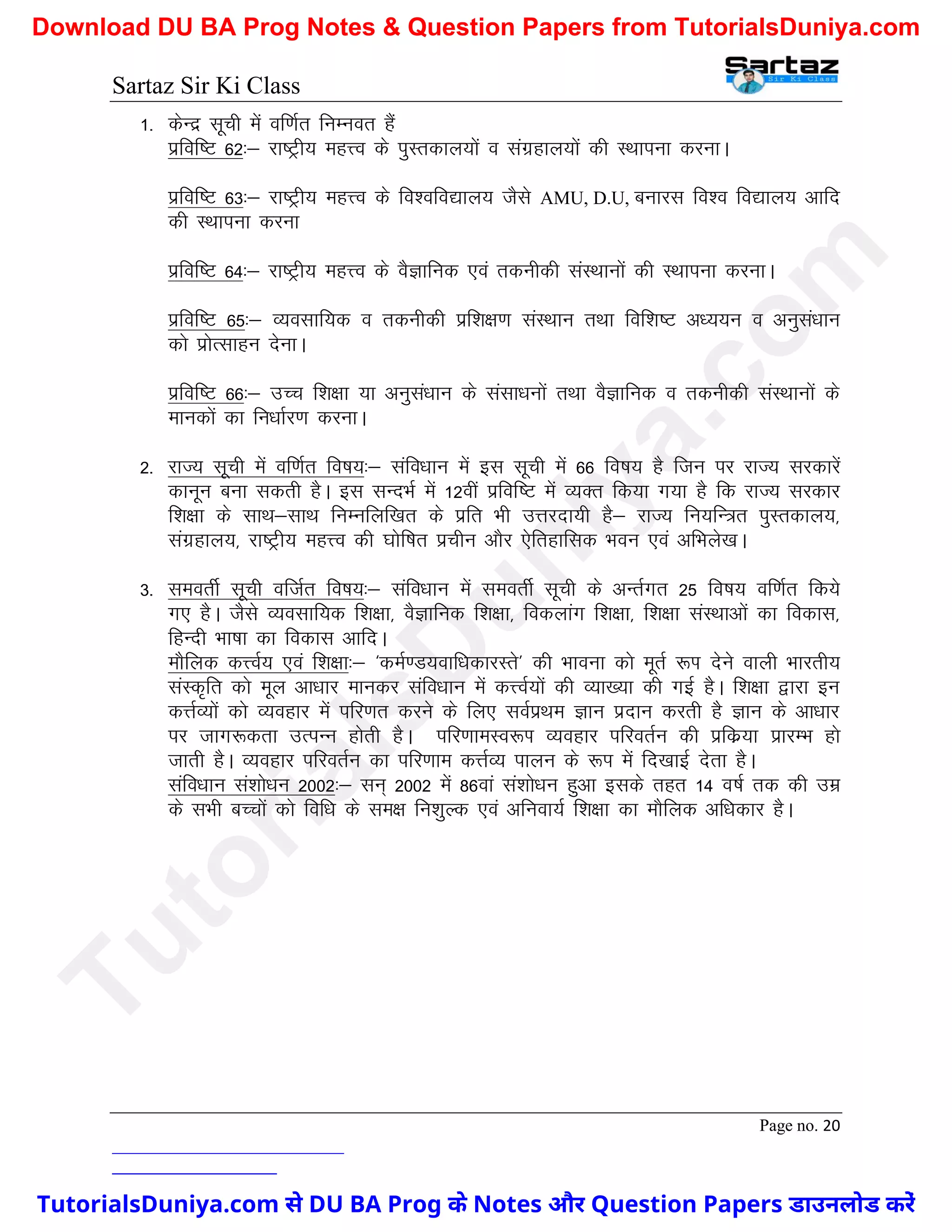 Sartaz Sir Ki Class
Page no. 20
1- dsUnz lwph esa of.kZr fuEuor gSa
izfof"V 62%& jk"Vªh; egÙo ds iqLrdky;ksa o laxzgky;ksa dh LFkkiuk djukA
izfof"V 63%& jk"Vªh; egÙo ds fo’ofo|ky; tSls AMU, D.U, cukjl fo’o fo|ky; vkfn
dh LFkkiuk djuk
izfof"V 64%& jk"Vªh; egÙo ds oSKkfud ,oa rduhdh laLFkkuksa dh LFkkiuk djukA
izfof"V 65%& O;olkf;d o rduhdh izf’k{k.k laLFkku rFkk fof’k"V v/;;u o vuqla/kku
dks izksRlkgu nsukA
izfof"V 66%& mPp f’k{kk ;k vuqla/kku ds lalk/kuksa rFkk oSKkfud o rduhdh laLFkkuksa ds
ekudksa dk fu/kkZj.k djukA
2- jkT; lwph esa of.kZr fo"k;%& lafo/kku esa bl lwph esa 66 fo"k; gS ftu ij jkT; ljdkjsa
dkuwu cuk ldrh gSA bl lUnHkZ esa 12oha izfof"V esa O;Dr fd;k x;k gS fd jkT; ljdkj
f’k{kk ds lkFk&lkFk fuEufyf[kr ds izfr Hkh mÙkjnk;h gS& jkT; fu;fU=r iqLrdky;]
laxzgky;] jk"Vªh; egÙo dh ?kksf"kr izphu vkSj ,sfrgkfld Hkou ,oa vfHkys[kA
3- leorhZ lwph oftZr fo"k;%& lafo/kku esa leorhZ lwph ds vUrZxr 25 fo"k; of.kZr fd;s
x, gSA tSls O;olkf;d f’k{kk] oSKkfud f’k{kk] fodykax f’k{kk] f’k{kk laLFkkvksa dk fodkl]
fgUnh Hkk"kk dk fodkl vkfnA
ekSfyd dÙoZ; ,oa f’k{kk%& ^deZ.M;okf/kdkjLrs* dh Hkkouk dks ewrZ :Ik nsus okyh Hkkjrh;
laLd`fr dks ewy vk/kkj ekudj lafo/kku esa dÙoZ;ksa dh O;k[;k dh xbZ gSA f’k{kk }kjk bu
dÙkZO;ksa dks O;ogkj esa ifj.kr djus ds fy, loZizFke Kku iznku djrh gS Kku ds vk/kkj
ij tkx:drk mRiUu gksrh gSA ifj.kkeLo:Ik O;ogkj ifjorZu dh izfdz;k izkjEHk gks
tkrh gSA O;ogkj ifjorZu dk ifj.kke dÙkZO; ikyu ds :Ik esa fn[kkbZ nsrk gSA
lafo/kku la’kks/ku 2002%& lu~ 2002 esa 86oka la’kks/ku gqvk blds rgr 14 o"kZ rd dh mez
ds lHkh cPpksa dks fof/k ds le{k fu’kqYd ,oa vfuok;Z f’k{kk dk ekSfyd vf/kdkj gSA
T
u
t
o
r
i
a
l
s
D
u
n
i
y
a
.
c
o
m
TutorialsDuniya.com से DU BA Prog के Notes और Question Papers डाउनलोड करें
Download DU BA Prog Notes & Question Papers from TutorialsDuniya.com
 