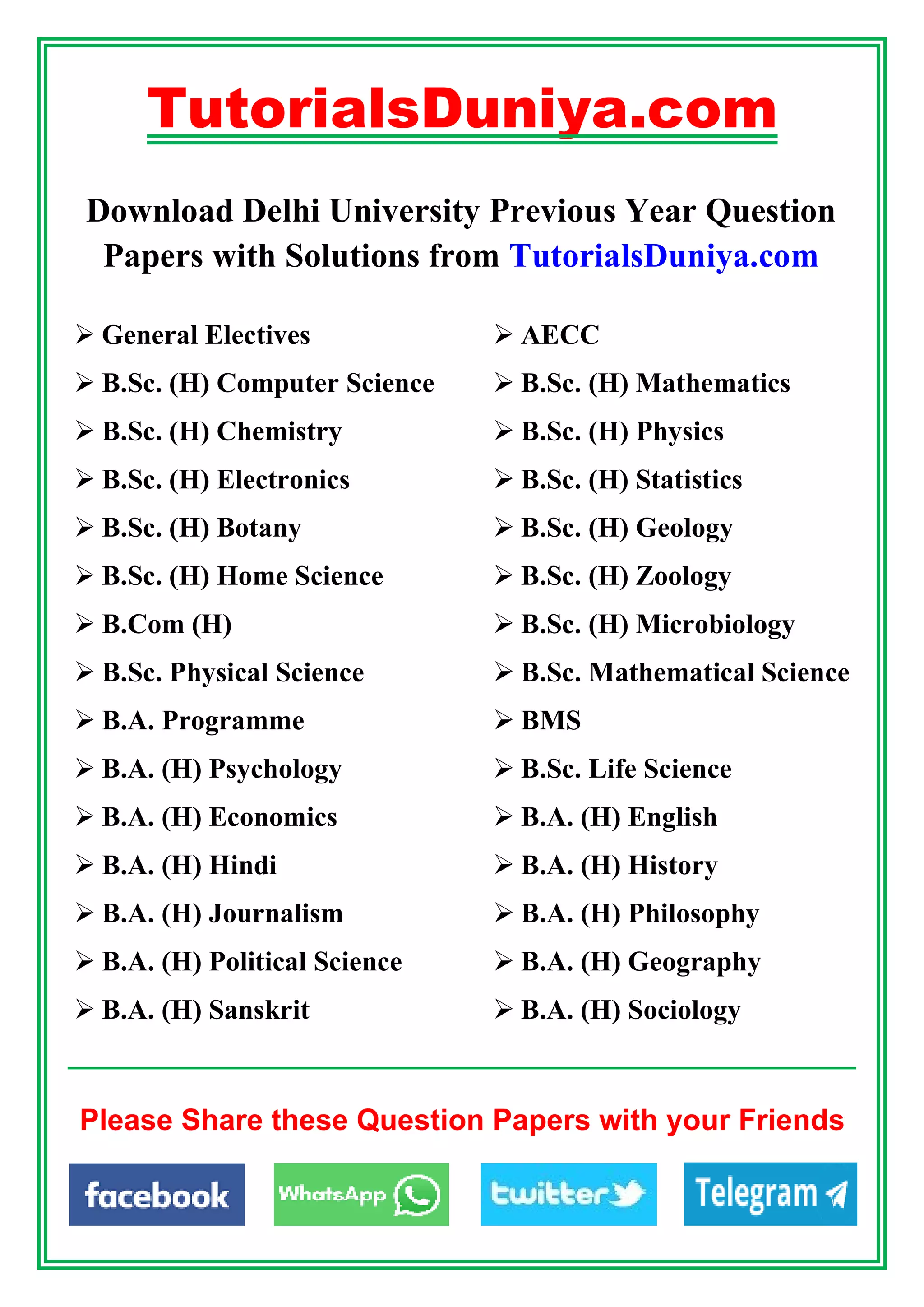 TutorialsDuniya.com
Download Delhi University Previous Year Question
Papers with Solutions from TutorialsDuniya.com
 General Electives  AECC
 B.Sc. (H) Computer Science  B.Sc. (H) Mathematics
 B.Sc. (H) Chemistry  B.Sc. (H) Physics
 B.Sc. (H) Electronics  B.Sc. (H) Statistics
 B.Sc. (H) Botany  B.Sc. (H) Geology
 B.Sc. (H) Home Science  B.Sc. (H) Zoology
 B.Com (H)  B.Sc. (H) Microbiology
 B.Sc. Physical Science  B.Sc. Mathematical Science
 B.A. Programme  BMS
 B.A. (H) Psychology  B.Sc. Life Science
 B.A. (H) Economics  B.A. (H) English
 B.A. (H) Hindi  B.A. (H) History
 B.A. (H) Journalism  B.A. (H) Philosophy
 B.A. (H) Political Science  B.A. (H) Geography
 B.A. (H) Sanskrit  B.A. (H) Sociology
Please Share these Question Papers with your Friends
 