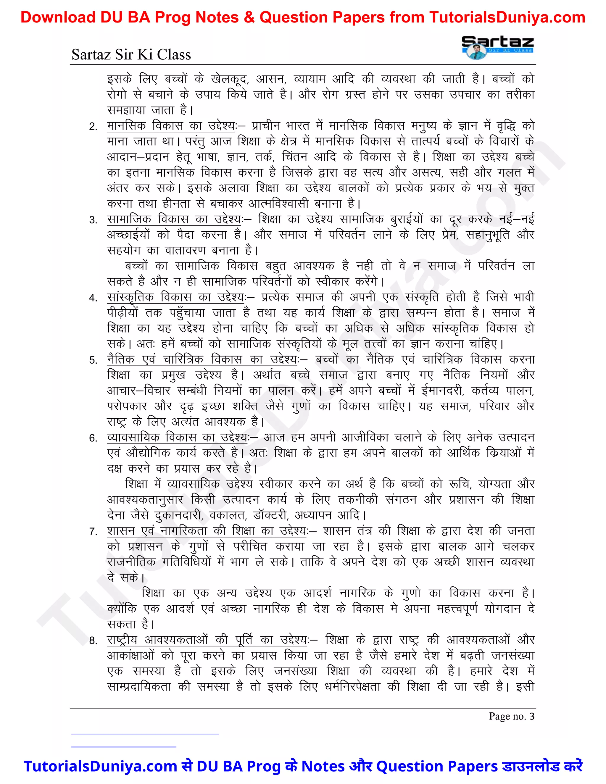 Sartaz Sir Ki Class
Page no. 3
blds fy, cPpksa ds [ksydwn] vklu] O;k;ke vkfn dh O;oLFkk dh tkrh gSA cPpksa dks
jksxks ls cpkus ds mik; fd;s tkrs gSA vkSj jksx xzLr gksus ij mldk mipkj dk rjhdk
le>k;k tkrk gSA
2- ekufld fodkl dk mís’;%& izkphu Hkkjr esa ekufld fodkl euq"; ds Kku esa o`f) dks
ekuk tkrk FkkA ijarq vkt f’k{kk ds {ks= esa ekufld fodkl ls rkRi;Z cPpksa ds fopkjksa ds
vknku&iznku gsrw Hkk"kk] Kku] rdZ] fparu vkfn ds fodkl ls gSA f’k{kk dk mís’; cPps
dk bruk ekufld fodkl djuk gS ftlds }kjk og lR; vkSj vlR;] lgh vkSj xyr esa
varj dj ldsA blds vykok f’k{kk dk mís’; ckydksa dks izR;sd izdkj ds Hk; ls eqDr
djuk rFkk ghurk ls cpkdj vkRefo’oklh cukuk gSA
3- lkekftd fodkl dk mís’;%& f’k{kk dk mís’; lkekftd cqjkbZ;ksa dk nwj djds ubZ&ubZ
vPNkbZ;ksa dks iSnk djuk gSA vkSj lekt esa ifjorZu ykus ds fy, izse] lgkuqHkwfr vkSj
lg;ksx dk okrkoj.k cukuk gSA
cPpksa dk lkekftd fodkl cgqr vko’;d gS ugh rks os u lekt esa ifjorZu yk
ldrs gS vkSj u gh lkekftd ifjorZuksa dks Lohdkj djsaxsA
4- lkaLd`frd fodkl dk mís’;%& izR;sd lekt dh viuh ,d laLd`fr gksrh gS ftls Hkkoh
ih<+h;ksa rd igq¡pk;k tkrk gS rFkk ;g dk;Z f’k{kk ds }kjk lEiUu gksrk gSA lekt esa
f’k{kk dk ;g mís’; gksuk pkfg, fd cPpksa dk vf/kd ls vf/kd lkaLd`frd fodkl gks
ldsA vr% gesa cPpksa dks lkekftd laLd`fr;ksa ds ewy rÙoksa dk Kku djkuk pkafg,A
5- uSfrd ,oa pkfjf=d fodkl dk mís’;%& cPpksa dk uSfrd ,oa pkfjf=d fodkl djuk
f’k{kk dk izeq[k mís’; gSA vFkkZr cPps lekt }kjk cuk, x, uSfrd fu;eksa vkSj
vkpkj&fopkj lEca/kh fu;eksa dk ikyu djsaA gesa vius cPpksa esa bZekunjh] drZO; ikyu]
Ikjksidkj vkSj n`<+ bPNk ’kfDr tSls xq.kksa dk fodkl pkfg,A ;g lekt] ifjokj vkSj
jk"Vª ds fy, vR;ar vko’;d gSA
6- O;kolkf;d fodkl dk mís’;%& vkt ge viuh vkthfodk pykus ds fy, vusd mRiknu
,oa vkS|ksfxd dk;Z djrs gSA vr% f’k{kk ds }kjk ge vius ckydksa dks vkfFkZd fdz;kvksa esa
n{k djus dk iz;kl dj jgs gSA
f’k{kk esa O;kolkf;d mís’; Lohdkj djus dk vFkZ gS fd cPpksa dks :fp] ;ksX;rk vkSj
vko’;drkuqlkj fdlh mRiknu dk;Z ds fy, rduhdh laxBu vkSj iz’kklu dh f’k{kk
nsuk tSls nqdkunkjh] odkyr] MkWDVjh] v/;kiu vkfnA
7- ’kklu ,oa ukxfjdrk dh f’k{kk dk mís’;%& ’kklu ra= dh f’k{kk ds }kjk ns’k dh turk
dks iz’kklu ds xq.kksa ls ijhfpr djk;k tk jgk gSA blds }kjk ckyd vkxs pydj
jktuhfrd xfrfof/k;ksa esa Hkkx ys ldsA rkfd os vius ns’k dks ,d vPNh ’kklu O;oLFkk
ns ldsA
f’k{kk dk ,d vU; mís’; ,d vkn’kZ ukxfjd ds xq.kks dk fodkl djuk gSA
D;ksafd ,d vkn’kZ ,oa vPNk ukxfjd gh ns’k ds fodkl es viuk egÙoiw.kZ ;ksxnku ns
ldrk gSA
8- jk"Vªh; vko’;drkvksa dh iwfrZ dk mís’;%& f’k{kk ds }kjk jk"Vª dh vko’;drkvksa vkSj
vkdka{kkvksa dks iwjk djus dk iz;kl fd;k tk jgk gS tSls gekjs ns’k esa c<+rh tula[;k
,d leL;k gS rks blds fy, tula[;k f’k{kk dh O;oLFkk dh gSA gekjs ns’k esa
lkEiznkf;drk dh leL;k gS rks blds fy, /keZfujis{krk dh f’k{kk nh tk jgh gSA blh
T
u
t
o
r
i
a
l
s
D
u
n
i
y
a
.
c
o
m
TutorialsDuniya.com से DU BA Prog के Notes और Question Papers डाउनलोड करें
Download DU BA Prog Notes & Question Papers from TutorialsDuniya.com
 