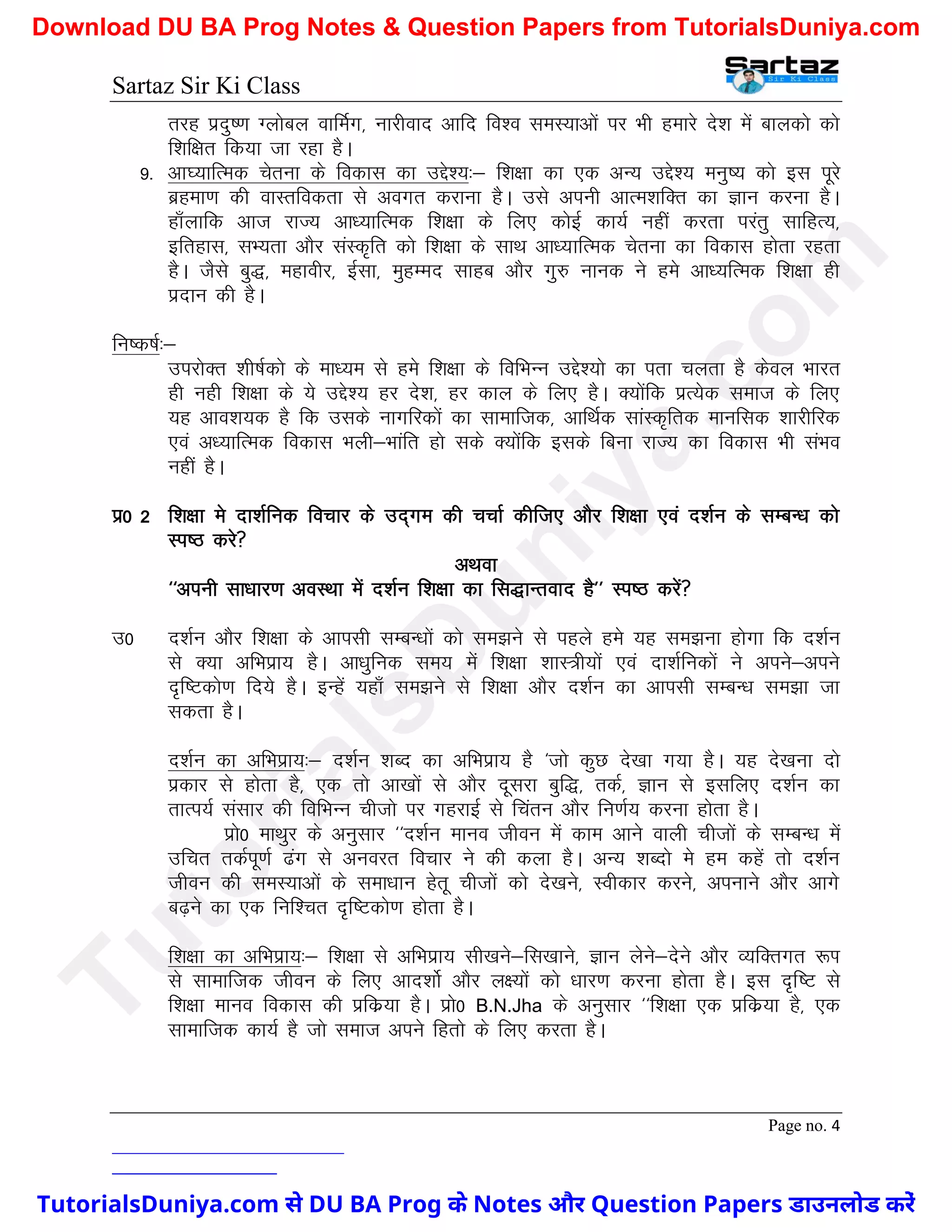 Sartaz Sir Ki Class
Page no. 4
rjg iznq".k Xykscy okfeZx] ukjhokn vkfn fo’o leL;kvksa ij Hkh gekjs ns’k esa ckydks dks
f’kf{kr fd;k tk jgk gSA
9- vk?;kfRed psruk ds fodkl dk mís’;%& f’k{kk dk ,d vU; mís’; euq"; dks bl iwjs
czgek.k dh okLrfodrk ls voxr djkuk gSA mls viuh vkRe’kfDr dk Kku djuk gSA
gk¡ykfd vkt jkT; vk/;kfRed f’k{kk ds fy, dksbZ dk;Z ugha djrk ijarq lkfgR;]
bfrgkl] lH;rk vkSj laLd`fr dks f’k{kk ds lkFk vk/;kfRed psruk dk fodkl gksrk jgrk
gSA tSls cq)] egkohj] bZlk] eqgEen lkgc vkSj xq# ukud us ges vk/;fRed f’k{kk gh
iznku dh gSA
fu"d"kZ%&
mijksDr ’kh"kZdks ds ek/;e ls ges f’k{kk ds fofHkUu mís’;ks dk irk pyrk gS dsoy Hkkjr
gh ugh f’k{kk ds ;s mís’; gj ns’k] gj dky ds fy, gSA D;ksafd izR;sd lekt ds fy,
;g vko’k;d gS fd mlds ukxfjdksa dk lkekftd] vkfFkZd lkaLd`frd ekufld ’kkjhfjd
,oa v/;kfRed fodkl Hkyh&Hkkafr gks lds D;ksafd blds fcuk jkT; dk fodkl Hkh laHko
ugha gSA
iz0 2 f’k{kk es nk’kZfud fopkj ds mn~xe dh ppkZ dhft, vkSj f’k{kk ,oa n’kZu ds lEcU/k dks
Li"B djs
vFkok
^^viuh lk/kkj.k voLFkk esa n’kZu f’k{kk dk fl)kUrokn gS** Li"B djsa
m0 n’kZu vkSj f’k{kk ds vkilh lEcU/kksa dks le>us ls igys ges ;g le>uk gksxk fd n’kZu
ls D;k vfHkizk; gSA vk/kqfud le; esa f’k{kk ’kkL=h;ksa ,oa nk’kZfudksa us vius&vius
n`f"Vdks.k fn;s gSA bUgsa ;gk¡ le>us ls f’k{kk vkSj n’kZu dk vkilh lEcU/k le>k tk
ldrk gSA
n’kZu dk vfHkizk;%& n’kZu ’kCn dk vfHkizk; gS ^tks dqN ns[kk x;k gSA ;g ns[kuk nks
izdkj ls gksrk gS] ,d rks vk[kksa ls vkSj nwljk cqf)] rdZ] Kku ls blfy, n’kZu dk
rkRi;Z lalkj dh fofHkUu phtks ij xgjkbZ ls fparu vkSj fu.kZ; djuk gksrk gSA
izks0 ekFkqj ds vuqlkj ^^n’kZu ekuo thou esa dke vkus okyh phtksa ds lEcU/k esa
mfpr rdZiw.kZ <ax ls vuojr fopkj us dh dyk gSA vU; ’kCnks es ge dgsa rks n’kZu
thou dh leL;kvksa ds lek/kku gsrw phtksa dks ns[kus] Lohdkj djus] viukus vkSj vkxs
c<+us dk ,d fuf’pr n`f"Vdks.k gksrk gSA
f’k{kk dk vfHkizk;%& f’k{kk ls vfHkizk; lh[kus&fl[kkus] Kku ysus&nsus vkSj O;fDrxr :Ik
ls lkekftd thou ds fy, vkn’kksZ vkSj y{;ksa dks /kkj.k djuk gksrk gSA bl n`f"V ls
f’k{kk ekuo fodkl dh izfdz;k gSA izks0 B.N.Jha ds vuqlkj ^^f’k{kk ,d izfdz;k gS] ,d
lkekftd dk;Z gS tks lekt vius fgrks ds fy, djrk gSA
T
u
t
o
r
i
a
l
s
D
u
n
i
y
a
.
c
o
m
TutorialsDuniya.com से DU BA Prog के Notes और Question Papers डाउनलोड करें
Download DU BA Prog Notes & Question Papers from TutorialsDuniya.com
 