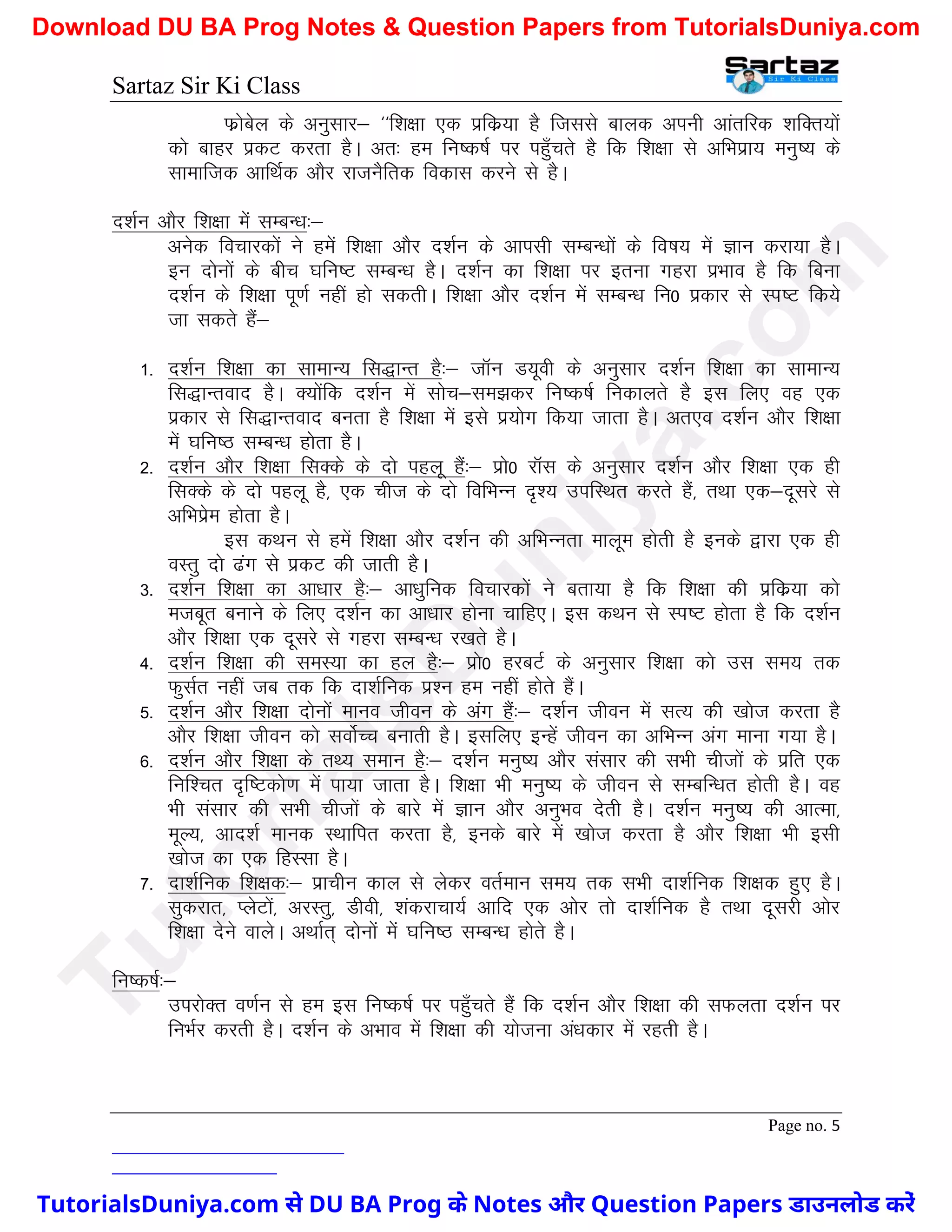 Sartaz Sir Ki Class
Page no. 5
Qzkscsy ds vuqlkj& ^^f’k{kk ,d izfdz;k gS ftlls ckyd viuh vkarfjd ’kfDr;ksa
dks ckgj izdV djrk gSA vr% ge fu"d"kZ ij igq¡prs gS fd f’k{kk ls vfHkizk; euq"; ds
lkekftd vkfFkZd vkSj jktuSfrd fodkl djus ls gSA
n’kZu vkSj f’k{kk esa lEcU/k%&
vusd fopkjdksa us gesa f’k{kk vkSj n’kZu ds vkilh lEcU/kksa ds fo"k; esa Kku djk;k gSA
bu nksuksa ds chp ?kfUk"V lEcU/k gSA n’kZu dk f’k{kk ij bruk xgjk izHkko gS fd fcuk
n’kZu ds f’k{kk iw.kZ ugha gks ldrhA f’k{kk vkSj n’kZu esa lEcU/k fu0 izdkj ls Li"V fd;s
tk ldrs gSa&
1- n’kZu f’k{kk dk lkekU; fl)kUr gS%& tkWu M;woh ds vuqlkj n’kZu f’k{kk dk lkekU;
fl)kUrokn gSA D;ksafd n’kZu esa lksp&le>dj fu"d"kZ fudkyrs gS bl fy, og ,d
izdkj ls fl)kUrokn curk gS f’k{kk esa bls iz;ksx fd;k tkrk gSA vr,o n’kZu vkSj f’k{kk
esa ?kfu"B lEcU/k gksrk gSA
2- n’kZu vkSj f’k{kk flDds ds nks igyw gSa%& izks0 jkWl ds vuqlkj n’kZu vkSj f’k{kk ,d gh
flDds ds nks igyw gS] ,d pht ds nks fofHkUu n`’; mifLFkr djrs gSa] rFkk ,d&nwljs ls
vfHkizse gksrk gSA
bl dFku ls gesa f’k{kk vkSj n’kZu dh vfHkUurk ekywe gksrh gS buds }kjk ,d gh
oLrq nks <ax ls izdV dh tkrh gSA
3- n’kZu f’k{kk dk vk/kkj gS%& vk/kqfud fopkjdksa us crk;k gS fd f’k{kk dh izfdz;k dks
etcwr cukus ds fy, n’kZu dk vk/kkj gksuk pkfg,A bl dFku ls Li"V gksrk gS fd n’kZu
vkSj f’k{kk ,d nwljs ls xgjk lEcU/k j[krs gSA
4- n’kZu f’k{kk dh leL;k dk gy gS%& izks0 gjcVZ ds vuqlkj f’k{kk dks ml le; rd
QqlZr ugha tc rd fd nk’kZfud iz’u ge ugha gksrs gSaA
5- n’kZu vkSj f’k{kk nksuksa ekuo thou ds vax gSa%& n’kZu thou esa lR; dh [kkst djrk gS
vkSj f’k{kk thou dks loksZPp cukrh gSA blfy, bUgsa thou dk vfHkUu vax ekuk x;k gSA
6- n’kZu vkSj f’k{kk ds rF; leku gS%& n’kZu euq"; vkSj lalkj dh lHkh phtksa ds izfr ,d
fuf’pr n`f"Vdks.k esa ik;k tkrk gSA f’k{kk Hkh euq"; ds thou ls lEcfU/kr gksrh gSA og
Hkh lalkj dh lHkh phtksa ds ckjs esa Kku vkSj vuqHko nsrh gSA n’kZu euq"; dh vkRek]
ewY;] vkn’kZ ekud LFkkfir djrk gS] buds ckjs esa [kkst djrk gS vkSj f’k{kk Hkh blh
[kkst dk ,d fgLlk gSA
7- nk’kZfud f’k{kd%& izkphu dky ls ysdj orZeku le; rd lHkh nk’kZfud f’k{kd gq, gSA
lqdjkr] IysVksa] vjLrq] Mhoh] ’kadjkpk;Z vkfn ,d vksj rks nk’kZfud gS rFkk nwljh vksj
f’k{kk nsus okysA vFkkZr~ nksuksa esa ?kfu"B lEcU/k gksrs gSA
fu"d"kZ%&
mijksDr o.kZu ls ge bl fu"d"kZ ij igq¡prs gSa fd n’kZu vkSj f’k{kk dh lQyrk n’kZu ij
fuHkZj djrh gSA n’kZu ds vHkko esa f’k{kk dh ;kstuk va/kdkj esa jgrh gSA
T
u
t
o
r
i
a
l
s
D
u
n
i
y
a
.
c
o
m
TutorialsDuniya.com से DU BA Prog के Notes और Question Papers डाउनलोड करें
Download DU BA Prog Notes & Question Papers from TutorialsDuniya.com
 