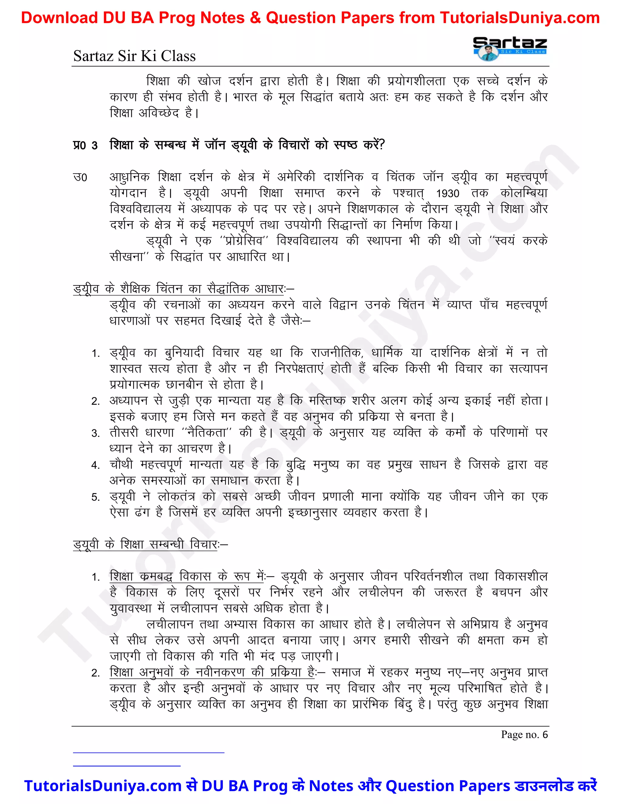 Sartaz Sir Ki Class
Page no. 6
f’k{kk dh [kkst n’kZu }kjk gksrh gSA f’k{kk dh iz;ksx’khyrk ,d lPps n’kZu ds
dkj.k gh laHko gksrh gSA Hkkjr ds ewy fl)kar crk;s vr% ge dg ldrs gS fd n’kZu vkSj
f’k{kk vfoPNsn gSA
iz0 3 f’k{kk ds lEcU/k esa tkWu M~;woh ds fopkjksa dks Li"B djsa
m0 vk/qkfud f’k{kk n’kZu ds {ks= esa vesfjdh nk’kZfud o fpard tkWu M~;who dk egÙoiw.kZ
;ksxnku gSA M~;woh viuh f’k{kk lekIr djus ds Ik’pkr~ 1930 rd dksyfEc;k
fo’ofo|ky; esa v/;kid ds in ij jgsA vius f’k{k.kdky ds nkSjku M~;woh us f’k{kk vkSj
n’kZu ds {ks= esa dbZ egÙoiw.kZ rFkk mi;ksxh fl)kUrksa dk fuekZ.k fd;kA
M~;woh us ,d ^^izksxzsflo** fo’ofo|ky; dh LFkkiuk Hkh dh Fkh tks ^^Lo;a djds
lh[kuk** ds fl)kar ij vk/kkfjr FkkA
M~;who ds ’kSf{kd fparu dk lS)kafrd vk/kkj%&
M~;who dh jpukvksa dk v/;;u djus okys fo}ku muds fparu esa O;kIr ik¡p egÙoiw.kZ
/kkj.kkvksa ij lger fn[kkbZ nsrs gS tSls%&
1- M~;who dk cqfu;knh fopkj ;g Fkk fd jktuhfrd] /kkfeZd ;k nk’kZfud {ks=ksa esa u rks
’kkLor lR; gksrk gS vkSj u gh fujis{krk,a gksrh gSa cfYd fdlh Hkh fopkj dk lR;kiu
iz;ksxkRed Nkuchu ls gksrk gSA
2- v/;kiu ls tqM+h ,d ekU;rk ;g gS fd efLr"d ’kjhj vyx dksbZ vU; bdkbZ ugha gksrkA
blds ctk, ge ftls eu dgrs gSa og vuqHko dh izfdz;k ls curk gSA
3- rhljh /kkj.kk ^^uSfrdrk** dh gSA M~;woh ds vuqlkj ;g O;fDr ds deksZa ds ifj.kkeksa ij
/;ku nsus dk vkpj.k gSA
4- pkSFkh egÙoiw.kZ ekU;rk ;g gS fd cqf) euq"; dk og izeq[k lk/ku gS ftlds }kjk og
vusd leL;kvksa dk lek/kku djrk gSA
5- M~;woh us yksdra= dks lcls vPNh thou iz.kkyh ekuk D;ksafd ;g thou thus dk ,d
,slk <ax gS ftlesa gj O;fDr viuh bPNkuqlkj O;ogkj djrk gSA
M~;woh ds f’k{kk lEcU/kh fopkj%&
1- f’k{kk dzec) fodkl ds :Ik esa%& M~;woh ds vuqlkj thou ifjorZu’khy rFkk fodkl’khy
gS fodkl ds fy, nwljksa ij fuHkZj jgus vkSj yphysiu dh t:jr gS cpiu vkSj
;qokoLFkk esa yphykiu lcls vf/kd gksrk gSA
yphykiu rFkk vH;kl fodkl dk vk/kkj gksrs gSA yphysiu ls vfHkizk; gS vuqHko
ls lh/k ysdj mls viuh vknr cuk;k tk,A vxj gekjh lh[kus dh {kerk de gks
tk,xh rks fodkl dh xfr Hkh ean iM+ tk,xhA
2- f’k{kk vuqHkoksa ds uohudj.k dh izfdz;k gS%& lekt esa jgdj euq"; u,&u, vuqHko izkIr
djrk gS vkSj bUgh vuqHkoksa ds vk/kkj ij u, fopkj vkSj u, ewY; ifjHkkf"kr gksrs gSA
M~;who ds vuqlkj O;fDr dk vuqHko gh f’k{kk dk izkjafHkd fcanq gSA ijarq dqN vuqHko f’k{kk
T
u
t
o
r
i
a
l
s
D
u
n
i
y
a
.
c
o
m
TutorialsDuniya.com से DU BA Prog के Notes और Question Papers डाउनलोड करें
Download DU BA Prog Notes & Question Papers from TutorialsDuniya.com
 