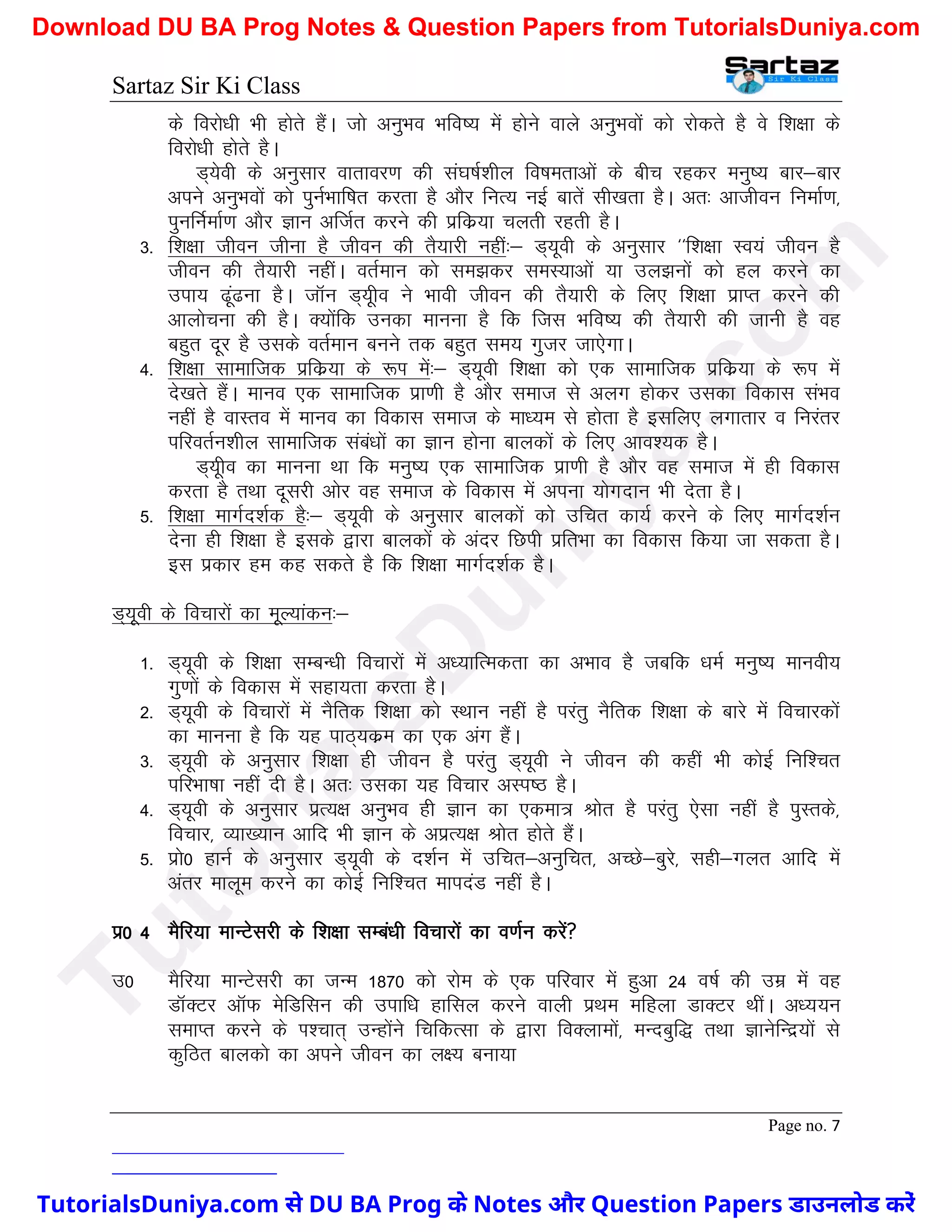Sartaz Sir Ki Class
Page no. 7
ds fojks/kh Hkh gksrs gSaA tks vuqHko Hkfo"; esa gksus okys vuqHkoksa dks jksdrs gS os f’k{kk ds
fojks/kh gksrs gSA
M~;soh ds vuqlkj okrkoj.k dh la?k"kZ’khy fo"kerkvksa ds chp jgdj euq"; ckj&ckj
vius vuqHkoksa dks iquZHkkf"kr djrk gS vkSj fuR; ubZ ckrsa lh[krk gSA vr% vkthou fuekZ.k]
iqufuZekZ.k vkSj Kku vfTkZr djus dh izfdz;k pyrh jgrh gSA
3- f’k{kk thou thuk gS thou dh rS;kjh ugha%& M~;woh ds vuqlkj ^^f’k{kk Lo;a thou gS
thou dh rS;kjh ughaA orZeku dks le>dj leL;kvksa ;k my>uksa dks gy djus dk
mik; <wa<uk gSA tkWu M~;who us Hkkoh thou dh rS;kjh ds fy, f’k{kk izkIr djus dh
vkykspuk dh gSA D;ksafd mudk ekuuk gS fd ftl Hkfo"; dh rS;kjh dh tkuh gS og
cgqr nwj gS mlds orZeku cuus rd cgqr le; xqtj tk,sxkA
4- f’k{kk lkekftd izfdz;k ds :Ik esa%& M~;woh f’k{kk dks ,d lkekftd izfdz;k ds :Ik esa
ns[krs gSaA ekuo ,d lkekftd izk.kh gS vkSj lekt ls vyx gksdj mldk fodkl laHko
ugha gS okLro esa ekuo dk fodkl lekt ds ek/;e ls gksrk gS blfy, yxkrkj o fujarj
ifjorZu’khy lkekftd laca/kksa dk Kku gksuk ckydksa ds fy, vko’;d gSA
M~;who dk ekuuk Fkk fd euq"; ,d lkekftd izk.kh gS vkSj og lekt esa gh fodkl
djrk gS rFkk nwljh vksj og lekt ds fodkl esa viuk ;ksxnku Hkh nsrk gSA
5- f’k{kk ekxZn’kZd gS%& M~;woh ds vuqlkj ckydksa dks mfpr dk;Z djus ds fy, ekxZn’kZu
nsuk gh f’k{kk gS blds }kjk ckydksa ds vanj fNih izfrHkk dk fodkl fd;k tk ldrk gSA
bl izdkj ge dg ldrs gS fd f’k{kk ekxZn’kZd gSA
M~;woh ds fopkjksa dk ewY;kadu%&
1- M~;woh ds f’k{kk lEcU/kh fopkjksa esa v/;kfRedrk dk vHkko gS tcfd /keZ euq"; ekuoh;
xq.kksa ds fodkl esa lgk;rk djrk gSA
2- M~;woh ds fopkjksa esa uSfrd f’k{kk dks LFkku ugha gS ijarq uSfrd f’k{kk ds ckjs esa fopkjdksa
dk ekuuk gS fd ;g ikB~;dze dk ,d vax gSaA
3- M~;woh ds vuqlkj f’k{kk gh thou gS ijarq M~;woh us thou dh dgha Hkh dksbZ fuf’pr
ifjHkk"kk ugha nh gSA vr% mldk ;g fopkj vLi"B gSA
4- M~;woh ds vuqlkj izR;{k vuqHko gh Kku dk ,dek= Jksr gS ijarq ,slk ugha gS iqLrds]
fopkj] O;k[;ku vkfn Hkh Kku ds vizR;{k Jksr gksrs gSaA
5- izks0 gkuZ ds vuqlkj M~;woh ds n’kZu esa mfpr&vuqfpr] vPNs&cqjs] lgh&xyr vkfn esa
varj ekywe djus dk dksbZ fuf’pr ekinaM ugha gSA
iz0 4 eSfj;k ekUVsljh ds f’k{kk lEca/kh fopkjksa dk o.kZu djsa
m0 eSfj;k ekUVsljh dk tUe 1870 dks jkse ds ,d ifjokj esa gqvk 24 o"kZ dh mez esa og
MkWDVj vkWQ esfMflu dh mikf/k gkfly djus okyh izFke efgyk MkDVj FkhaA v/;;u
lekIr djus ds Ik’pkr~ mUgksaus fpfdRlk ds }kjk foDykeksa] eUncqf) rFkk KkusfUnz;ksa ls
dqfBr ckydks dk vius thou dk y{; cuk;k
T
u
t
o
r
i
a
l
s
D
u
n
i
y
a
.
c
o
m
TutorialsDuniya.com से DU BA Prog के Notes और Question Papers डाउनलोड करें
Download DU BA Prog Notes & Question Papers from TutorialsDuniya.com
 