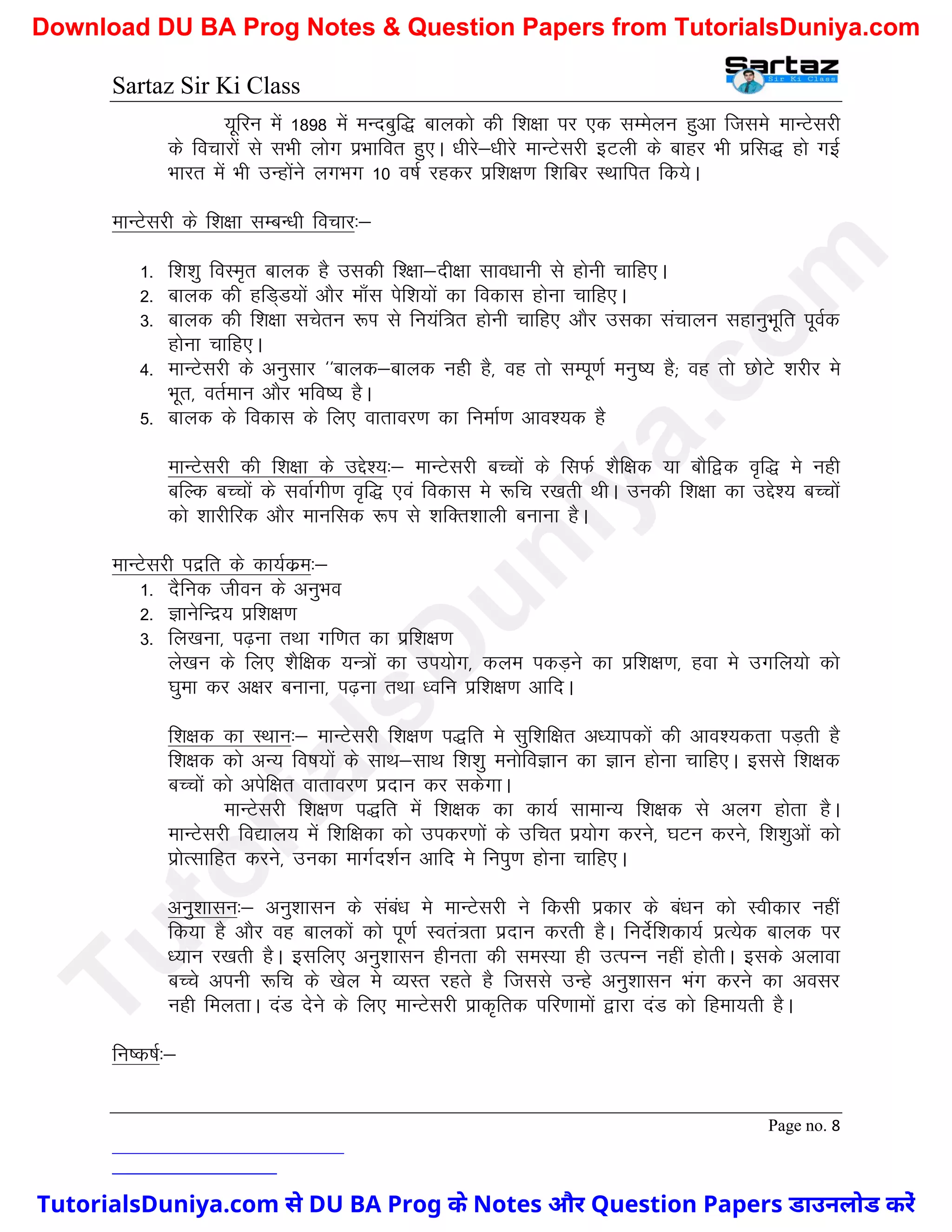 Sartaz Sir Ki Class
Page no. 8
;wfju esa 1898 esa eUncqf) ckydks dh f’k{kk ij ,d lEesyu gqvk ftles ekUVsljh
ds fopkjksa ls lHkh yksx izHkkfor gq,A /khjs&/khjs ekUVsljh bVyh ds ckgj Hkh izfl) gks xbZ
Hkkjr esa Hkh mUgksaus yxHkx 10 o"kZ jgdj izf’k{k.k f’kfcj LFkkfir fd;sA
ekUVsljh ds f’k{kk lEcU/kh fopkj%&
1- f’k’kq foLe`r ckyd gS mldh f’{kk&nh{kk lko/kkuh ls gksuh pkfg,A
2- ckyd dh gfM~M;ksa vkSj ek¡l isf’k;ksa dk fodkl gksuk pkfg,A
3- ckyd dh f’k{kk lpsru :Ik ls fu;af=r gksuh pkfg, vkSj mldk lapkyu lgkuqHkwfr iwoZd
gksuk pkfg,A
4- ekUVsljh ds vuqlkj ^^ckyd&ckyd ugh gS] og rks lEiw.kZ euq"; gS( og rks NksVs ’kjhj es
Hkwr] orZeku vkSj Hkfo"; gSA
5- ckyd ds fodkl ds fy, okrkoj.k dk fuekZ.k vko’;d gS
ekUVsljh dh f’k{kk ds mís’;%& ekUVsljh cPpksa ds flQZ ’kSf{kd ;k ckSf}d o`f) es ugh
cfYd cPpksa ds lokZxh.k o`f) ,oa fodkl es :fp j[krh FkhA mudh f’k{kk dk mís’; cPpksa
dks ’kkjhfjd vkSj ekufld :Ik ls ’kfDr’kkyh cukuk gSA
ekUVsljh inzfr ds dk;Zdze%&
1- nSfud thou ds vuqHko
2- KkusfUnz; izf’k{k.k
3- fy[kuk] i<+uk rFkk xf.kr dk izf’k{k.k
ys[ku ds fy, ’kSf{kd ;U=ksa dk mi;ksx] dye idM+us dk izf’k{k.k] gok es mxfy;ks dks
?kqek dj v{kj cukuk] i<+uk rFkk /ofu izf’k{k.k vkfnA
f’k{kd dk LFkku%& ekUVsljh f’k{k.k i)fr es lqf’kf{kr v/;kidksa dh vko’;drk iM+rh gS
f’k{kd dks vU; fo"k;ksa ds lkFk&lkFk f’k’kq euksfoKku dk Kku gksuk pkfg,A blls f’k{kd
cPpksa dks visf{kr okrkoj.k iznku dj ldsxkA
ekUVsljh f’k{k.k i)fr esa f’k{kd dk dk;Z lkekU; f’k{kd ls vyx gksrk gSA
ekUVsljh fo|ky; esa f’kf{kdk dks midj.kksa ds mfpr iz;ksx djus] ?kVu djus] f’k’kqvksa dks
izksRlkfgr djus] mudk ekxZn’kZu vkfn es fuiq.k gksuk pkfg,A
vuq’kklu%& vuq’kklu ds laca/k es ekUVsljh us fdlh izdkj ds ca/ku dks Lohdkj ugha
fd;k gS vkSj og ckydksa dks iw.kZ Lora=rk iznku djrh gSA funsZf’kdk;Z izR;sd ckyd ij
/;ku j[krh gSA blfy, vuq’kklu ghurk dh leL;k gh mRiUu ugha gksrhA blds vykok
cPps viuh :fp ds [ksy es O;Lr jgrs gS ftlls mUgs vuq’kklu Hkax djus dk volj
ugh feyrkA naM nsus ds fy, ekUVsljh izkd`frd ifj.kkeksa }kjk naM dks fgek;rh gSA
fu"d"kZ%&
T
u
t
o
r
i
a
l
s
D
u
n
i
y
a
.
c
o
m
TutorialsDuniya.com से DU BA Prog के Notes और Question Papers डाउनलोड करें
Download DU BA Prog Notes & Question Papers from TutorialsDuniya.com
 