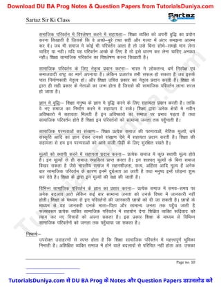 Sartaz Sir Ki Class
Page no. 10
lekftd ifjorZu esa fo’ys"k.k djus esa lgk;rk%& f’k{kk O;fDr dks viuh cqf) dk iz;ksx
djuk fl[kkrh gS ftlls fd os vPNs&cqjs rFkk lgh vkSj xyr esa varj le>uk vkjEHk
dj nsaA tc Hkh lekt es dksbZ Hkh ifjorZu vkrk gS rks mls fcuk lksps&le>s eku ysuk
pkfg, ;k ughA ;fn ;g ifjorZu vPNs ds fy, gS rks bls /kkj.k dj ysuk pkfg, vU;Fkk
ughA f’k{kk lkekftd ifjorZu dk fo’ys"k.k djuk fl[kkrh gSA
lkekftd ifjorZu ds fy, usr`Ro iznku djuk%& Hkkjr us yksdrU=] /keZ fujis{k ,oa
lektoknh jk"Vª dk ekxZ viuk;k gSA ysfdu iztkra= rHkh lQy gks ldrk gS tc blds
ikl fuekZ.kdkjh usr`Ro gksA vkSj f’k{kk mfpr izdkj dk usr`Ro iznku djrh gSA f’k{kk ds
}kjk gh lgh izdkj ds usrkvks dk tUe gksrk gS ftlls dh lkekftd ifjorZu ykuk ljy
gks tkrk gSA
Kku es o`f)%& f’k{kk euq"; ds Kku es o`f) djus ds fy, lgk;rk iznku djrh gSA rkfd
os u, lekt dk fuekZ.k djus es lgk;rk ns ldsA f’k{kk }kjk vusd {ks=ksa es uohu
vfo"dkjks esa lgk;rk feyrh gS bu vfo"dkjks dk lekt ij izHkko iM+rk gS rFkk
lkekftd ifjorZu gksrs gSa f’k{kk bu ifjorZuksa dks lkekU; turk rd igq¡pkrh gSA
lkekftd ijEijkvksa dk laj{k.k%& f’k{kk izR;sd lekt dh ijEijkvksa] uSfrd ewY;ksa] /keZ
laLd`fr vkfn dk Kku nsdj mudks laj{k.k nsus esa lgk;rk iznku djrh gSA f’k{kk dh
lgk;rk ls ge bu ijEijkvksa dks vkus okyh ih<+h ds fy, lqjf{kr j[krs gSA
ewY;ksa dks LFkk;h djus esa lgk;rk iznku djuk%& izR;sd lekt esa dqN LFkk;h ewY; gksrs
gSA bu ewY;ksa ls gh lekt LFkkf;Ro izkIr djrk gSA bu ’kk’or~ ewY;ksa ds fcuk lekt
fc[kj ldrk gS tSls Hkkjrh; lekt esa lgu’khyrk] lR;] vfgalk vkfn ewY; gSa vusd
ckj lkekftd ifjorZu ds dkj.k buesa nqcZyrk vk tkrh gS rFkk euq"; bUgsa NksM+uk ’kq:
dj nsrs gSA f’k{kk ds }kjk bu ewY;ksa dh j{kk dh tkrh gSA
fofHkUu lkekftd ifjorZu ds Kku dk izlkj djuk%& izR;sd lekt esa le;&le; ij
vusd cnyko vkrs ysfdu dbZ ckj lkekU; turk dks muds fo"k; esa tkudkjh ugha
gksrhA f’k{kk ds ek/;e ls bu ifjorZuksa dh tkudkjh Nk=ksa dks nh tk ldrh gSA Nk=ksa ds
ek/;e ls ;g tkudjh muds ekrk&firk vkSj lkekU; turk rd igq¡p tkrh gS
QyLo:Ik izR;sd O;fDr lkekftd ifjorZu esa lg;ksx nsxk f’kf{kr O;fDr :f<+okn dks
R;kx dj u, fopkjksa dks viuk ldrk gSA bl izdkj f’k{kk ds ek/;e ls fofHkUu
lkekftd ifjorZuksa dks turk rd igq¡pk;k tk ldrk gSA
fu"d"kZ%&
mijksDr mnkgj.kksa ls Li"B gksrk gS fd f’k{kk lkekftd ifjorZu esa egÙoiw.kZ Hkwfedk
fuHkkrh gSA vf’kf{kr O;fDr lekt esa gksus okys cnykoksa ls ifjfpr ugha gksrk vr% mldk
T
u
t
o
r
i
a
l
s
D
u
n
i
y
a
.
c
o
m
TutorialsDuniya.com से DU BA Prog के Notes और Question Papers डाउनलोड करें
Download DU BA Prog Notes & Question Papers from TutorialsDuniya.com
 