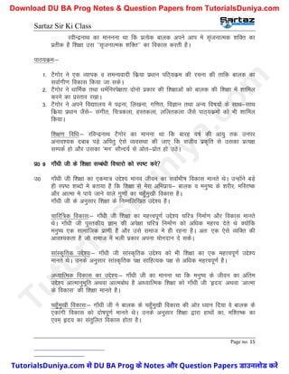 Sartaz Sir Ki Class
Page no. 15
johUnzukFk dk ekuuuk Fkk fd izR;sd ckyd vius vki es l`atukRed ’kfDr dk
izrhd gS f’k{kk ml ^^l`tukRed ’kfDr** dk fodkl djrh gSA
ikB;dze%&
1- VSxksj us ,d O;kid o leU;oknh fdz;k iz/kku ifB~;dze dh jpuk dh rkfd ckyd dk
lokZxh.k fodkl fd;k tk ldsA
2- VSxksj us /kkfeZd rFkk /keZfujis{krk nksuks izdkj dh f’k{kkvksa dks ckyd dh f’k{kk esa ’kkfey
djus dk izLrko j[kkA
3- VSxksj us vius fo|kky; es i<+uk] fy[kuk] xf.kr] foKku rFkk vU; fo"k;ksa ds lkFk&lkFk
fdz;k iz/kku tSls& laxhr] fp=dyk] gLrdyk] yfyrdyk tSls ikB~;dzeksa dks Hkh ’kkfey
fd;kA
f’k{k.k fof/k%& jfoUnzukFk VSxksj dk ekuuk Fkk fd ckjg o"kZ dh vk;q rd muij
vuko’;d nckc iM+s vfirq ,sls O;olFkk dh tk, fd ltho izd`fr ls mldk izR;{k
lEidZ gks vkSj mldk ^eu* lkSUn;Z ls vksr&izksr gks mBsA
iz0 9 xk¡/kh th ds f’k{kk lEca/kh fopkjks dks Li"V djs
m0 xk¡/kh th f’k{kk dk ,dek= mís’; ekuo thou dk lokZHkh"k fodkl ekurs FksA mUgksaus cM+s
gh Li"B ’kCnks es crk;k gS fd f’k{kk ls esjk vfHkizk;& ckyd o euq"; ds ’kjhj] efLr"d
vkSj vkRek es ik;s tkus okys xq.kksa dk pgq¡eq[kh fodkl gSA
xk¡/kh th ds vuqlkj f’k{kk ds fuEufyf[kr mís’; gSA
pkfjf=d fodkl%& xk¡/kh th f’k{kk dk egÙoiw.kZ mís’; pfj= fuekZ.k vkSj fodkl ekurs
FksA xk¡/kh th iqLrdh; Kku dh vis{kk pfj= fuekZ.k dks vf/kd egÙo nsrs Fks D;ksafd
euq"; ,d lkekftd izk.kh gS vkSj mls lekt es gh jguk gSA vr% ,d ,sls O;fDr dh
vko’;drk gS tks lekt esa Hkyh izdkj viuk ;ksxnku ns ldsA
lkaLd`frd mís’;%& xk¡/kh th lkaLd`frd mís’; dks Hkh f’k{kk dk ,d egÙoiw.kZ mís’;
ekurs FksA muds vuqlkj lkaLd`frd i{k lkfgR;d i{k ls vf/kd egÙoiw.kZ gSA
v/;kfRed fodkl dk mís’;%& xk¡/kh th dk ekuuk Fkk fd euq"; ds thou dk vafre
mís’; vkRekuqHkwfr vFkok vkRecks/k gS vk/;kfRed f’k{kk dks xk¡/kh th ^ân;* vFkok ^vkRek
ds fodkl* dh f’k{kk ekurs gSA
pgq¡eq[kh fodkl%& xk¡/kh th us ckyd ds pgq¡eq[kh fodkl dh vksj /;ku fn;k os ckyd ds
,dkaxh fodkl dks nks"kiw.kZ ekurs FksA muds vuqlkj f’k{kk }kjk gkFkksa dk] ef’r"d dk
,oe~ ân; dk larqfyr fodkl gksrk gSA
T
u
t
o
r
i
a
l
s
D
u
n
i
y
a
.
c
o
m
TutorialsDuniya.com से DU BA Prog के Notes और Question Papers डाउनलोड करें
Download DU BA Prog Notes & Question Papers from TutorialsDuniya.com
 