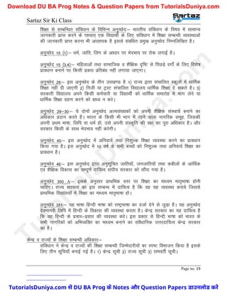 Sartaz Sir Ki Class
Page no. 19
f’k{kk ls lEcfU/kr lafo/kku ds fofHkUu vuqPNsn%& Hkkjrh; lafo/kku ds fo"k; esa lkekU;
tkudkjh izkIr djus ds Ik’pkr~ ,d fo|kFkhZ ds fy, lafo/kku esa f’k{kk lEcU/kh O;oLFkkvksa
dh tkudkjh izkIr djuk Hkh vko’;d gS blls lacaf/kr izeq[k vuqPNsn fuEufyf[kr gSA
vuqPNsn 15 ¼1½%& /keZ] tkfr] fyax ds vk/kkj ij HksnHkko ij jksd yxkbZ gSA
vuqPNsn 15 ¼3]4½%& efgykvksa rFkk lkekftd o ’kSf{kd n`f"V ls fiNM+s oxksZa ds fy, fo’ks"k
izko/kku cukus ij fdlh izdkj izfrca/k ugha yxk;k tk,xkA
vuqPNsn 28%& bl vuqPNsn ds rhu mi[k.M gS 1½ jkT; }kjk lapkfyr Ldwyksa esa /kkfeZd
f’k{kk ugha nh tk,xh 2½ futh ;k VªLV lapkfyr fo|ky; /kkfeZd f’k{kk ns ldrs gSA 3½
ljdkjh fo|ky; vius fdlh deZpkjh ;k fo|kFkhZ dks /kkfeZd lekjksg esa Hkkx ysus ;k
/kkfeZd f’k{kk xzg.k djus dks ck/; u djsA
vuqPNsn 29&30%& ;s nksuksa vuqPNsn vYila[;dksa dks viuh ’kSf{kd laLFkk;sa cukus dk
vf/kdkj iznku djrs gSA Hkkjr ds fdlh Hkh Hkkx esa jgus okyk ukxfjd lewg] ftldh
viuh izFke Hkk"kk] fyfi ;k /keZ gks] mls viuh laLd`fr dh j{kk dk iwjk vf/kdkj gSA vkSj
ljdkj fdlh ds lkFk HksnHkko ugha djsxhA
vuqPNsn 45%& bl vuqPNsn esa vfuok;Z rFkk fu’kqYd f’k{kk O;oLFkk djus dk izko/kku
fd;k x;k gSA bl vuqPNsn esa 10 o"kZ ds LkHkh cPpksa dks fu’kqYd rFkk vfuok;Z f’k{kk dk
izko/kku gSA
vuqPNsn 46%& bl vuqPNsn }kjk vuqlwfPkr tkfr;ksa] tutkfr;ksa rFkk dchyksa ds vkfFkZd
,oa ’kSf{kd fodkl dk lEiw.kZ nkf;Ro la?kh; ljdkj dks lkSaik x;k gSA
vuqPNsn 350 A%& blds vuqlkj izkFkfed Lrj ij f’k{kk dk ek/;e ekr`Hkk"kk gksuh
pkfg,A jkT; ljdkj dk bl lEcU/k esa nkf;Ro gS fd og ;g O;oLFkk cuk;s ftlls
izkFkfed fo|ky;ksa esa f’k{kk dk ek/;e ekr`Hkk"kk gksA
vuqPNsn 351%& ;g Hkk"kk fgUnh Hkk"kk dks jk"VªHkk"kk dk ntkZ nsus ls tqM+k gSA ;g vuqPNsn
nsoukxjh fyfi esa fgUnh ds fodkl dh O;oLFkk djrk gSA dsUnz ljdkj dk ;g nkf;Ro gS
fd og fgUnh ds izpkj&izlkj dh O;oLFkk djsA bl izdkj ls fgUnh Hkk"kk dks Hkkjr ds
lHkh ukxfjdksa dks vfHkO;fDr dk ek/;e cukus dk laoS/kkfud mÙkjnkf;Ro dsUnz ljdkj
dk gSA
dsUnz o jkT;ksa ds f’k{kk lEcU/kh vf/kdkj%&
lafo/kku us dsUnz o jkT;ksa dh f’k{kk lEcU/kh ftEesnkjh;ksa dk Li"V foHkktu fd;k gS blds
fy, rhu lwfp;k¡ cukbZ xbZ gSA 1½ dsUnz lwph 2½ jkT; lwph 3½ leorhZ lwphA
T
u
t
o
r
i
a
l
s
D
u
n
i
y
a
.
c
o
m
TutorialsDuniya.com से DU BA Prog के Notes और Question Papers डाउनलोड करें
Download DU BA Prog Notes & Question Papers from TutorialsDuniya.com
 