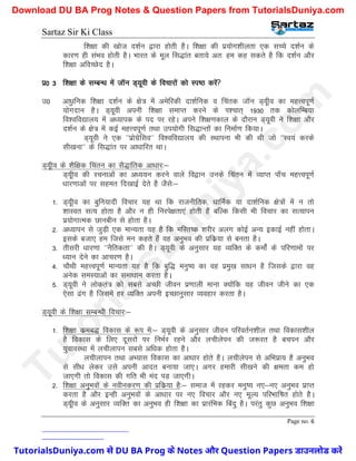Sartaz Sir Ki Class
Page no. 6
f’k{kk dh [kkst n’kZu }kjk gksrh gSA f’k{kk dh iz;ksx’khyrk ,d lPps n’kZu ds
dkj.k gh laHko gksrh gSA Hkkjr ds ewy fl)kar crk;s vr% ge dg ldrs gS fd n’kZu vkSj
f’k{kk vfoPNsn gSA
iz0 3 f’k{kk ds lEcU/k esa tkWu M~;woh ds fopkjksa dks Li"B djsa
m0 vk/qkfud f’k{kk n’kZu ds {ks= esa vesfjdh nk’kZfud o fpard tkWu M~;who dk egÙoiw.kZ
;ksxnku gSA M~;woh viuh f’k{kk lekIr djus ds Ik’pkr~ 1930 rd dksyfEc;k
fo’ofo|ky; esa v/;kid ds in ij jgsA vius f’k{k.kdky ds nkSjku M~;woh us f’k{kk vkSj
n’kZu ds {ks= esa dbZ egÙoiw.kZ rFkk mi;ksxh fl)kUrksa dk fuekZ.k fd;kA
M~;woh us ,d ^^izksxzsflo** fo’ofo|ky; dh LFkkiuk Hkh dh Fkh tks ^^Lo;a djds
lh[kuk** ds fl)kar ij vk/kkfjr FkkA
M~;who ds ’kSf{kd fparu dk lS)kafrd vk/kkj%&
M~;who dh jpukvksa dk v/;;u djus okys fo}ku muds fparu esa O;kIr ik¡p egÙoiw.kZ
/kkj.kkvksa ij lger fn[kkbZ nsrs gS tSls%&
1- M~;who dk cqfu;knh fopkj ;g Fkk fd jktuhfrd] /kkfeZd ;k nk’kZfud {ks=ksa esa u rks
’kkLor lR; gksrk gS vkSj u gh fujis{krk,a gksrh gSa cfYd fdlh Hkh fopkj dk lR;kiu
iz;ksxkRed Nkuchu ls gksrk gSA
2- v/;kiu ls tqM+h ,d ekU;rk ;g gS fd efLr"d ’kjhj vyx dksbZ vU; bdkbZ ugha gksrkA
blds ctk, ge ftls eu dgrs gSa og vuqHko dh izfdz;k ls curk gSA
3- rhljh /kkj.kk ^^uSfrdrk** dh gSA M~;woh ds vuqlkj ;g O;fDr ds deksZa ds ifj.kkeksa ij
/;ku nsus dk vkpj.k gSA
4- pkSFkh egÙoiw.kZ ekU;rk ;g gS fd cqf) euq"; dk og izeq[k lk/ku gS ftlds }kjk og
vusd leL;kvksa dk lek/kku djrk gSA
5- M~;woh us yksdra= dks lcls vPNh thou iz.kkyh ekuk D;ksafd ;g thou thus dk ,d
,slk <ax gS ftlesa gj O;fDr viuh bPNkuqlkj O;ogkj djrk gSA
M~;woh ds f’k{kk lEcU/kh fopkj%&
1- f’k{kk dzec) fodkl ds :Ik esa%& M~;woh ds vuqlkj thou ifjorZu’khy rFkk fodkl’khy
gS fodkl ds fy, nwljksa ij fuHkZj jgus vkSj yphysiu dh t:jr gS cpiu vkSj
;qokoLFkk esa yphykiu lcls vf/kd gksrk gSA
yphykiu rFkk vH;kl fodkl dk vk/kkj gksrs gSA yphysiu ls vfHkizk; gS vuqHko
ls lh/k ysdj mls viuh vknr cuk;k tk,A vxj gekjh lh[kus dh {kerk de gks
tk,xh rks fodkl dh xfr Hkh ean iM+ tk,xhA
2- f’k{kk vuqHkoksa ds uohudj.k dh izfdz;k gS%& lekt esa jgdj euq"; u,&u, vuqHko izkIr
djrk gS vkSj bUgh vuqHkoksa ds vk/kkj ij u, fopkj vkSj u, ewY; ifjHkkf"kr gksrs gSA
M~;who ds vuqlkj O;fDr dk vuqHko gh f’k{kk dk izkjafHkd fcanq gSA ijarq dqN vuqHko f’k{kk
T
u
t
o
r
i
a
l
s
D
u
n
i
y
a
.
c
o
m
TutorialsDuniya.com से DU BA Prog के Notes और Question Papers डाउनलोड करें
Download DU BA Prog Notes & Question Papers from TutorialsDuniya.com
 
