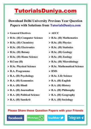 TutorialsDuniya.com
Download Delhi University Previous Year Question
Papers with Solutions from TutorialsDuniya.com
 General Electives  AECC
 B.Sc. (H) Computer Science  B.Sc. (H) Mathematics
 B.Sc. (H) Chemistry  B.Sc. (H) Physics
 B.Sc. (H) Electronics  B.Sc. (H) Statistics
 B.Sc. (H) Botany  B.Sc. (H) Geology
 B.Sc. (H) Home Science  B.Sc. (H) Zoology
 B.Com (H)  B.Sc. (H) Microbiology
 B.Sc. Physical Science  B.Sc. Mathematical Science
 B.A. Programme  BMS
 B.A. (H) Psychology  B.Sc. Life Science
 B.A. (H) Economics  B.A. (H) English
 B.A. (H) Hindi  B.A. (H) History
 B.A. (H) Journalism  B.A. (H) Philosophy
 B.A. (H) Political Science  B.A. (H) Geography
 B.A. (H) Sanskrit  B.A. (H) Sociology
Please Share these Question Papers with your Friends
 