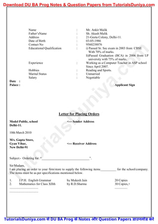 Name : Mr. Ankit Malik
Father’sName : Sh. Akash Malik
Address : 21-Geeta Colony, Delhi-11.
Date of Birth : 03-05-1986
Contact No : 9560238876
Educational Qualification : i) Passed Sr. Sec exam in 2003 from CBSE
With 70% of marks.
Ii)Passed Graduation (BCA) in 2006 from I.P
university with 75% of marks.
Experience : Working as a Computer Teacher in ASP school
Since April 2007.
Hobbies : Reading and Sports.
Marital Status : Unmarried
Salary : Negotiable
Date :
Palace : Applicant Sign
Letter for Placing Orders
Model Public, school <--- Sender Address
Delhi-11.
10th March 2010
M/s. Gupta Store,
Gyan Vihar, <--- Receiver Address
New Delhi-91
Subject:- Ordering for “______________________________”.
Sir/Madam,
I am placing an order to your firm/store to supply the following items__________ for the school/company.
The items must be as per specifications mentioned below.
1. J.P.H. English Grammar by Mukesh Jain 20 Copies
2. Mathematics for Class XIIth by R.D.Sharma 30 Copies,+
.................................... ................
....................................
T
u
t
o
r
i
a
l
s
D
u
n
i
y
a
.
c
o
m
TutorialsDuniya.com से DU BA Prog के Notes और Question Papers डाउनलोड करें
Download DU BA Prog Notes & Question Papers from TutorialsDuniya.com
 