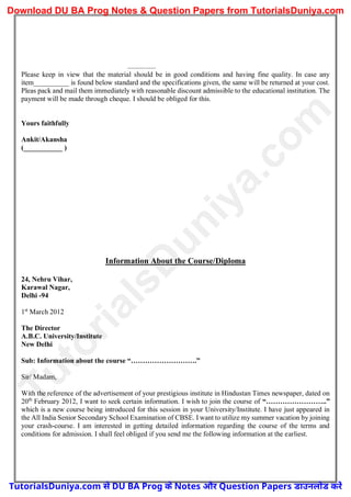 ................
Please keep in view that the material should be in good conditions and having fine quality. In case any
item__________ is found below standard and the specifications given, the same will be returned at your cost.
Pleas pack and mail them immediately with reasonable discount admissible to the educational institution. The
payment will be made through cheque. I should be obliged for this.
Yours faithfully
Ankit/Akansha
(___________ )
Information About the Course/Diploma
24, Nehru Vihar,
Karawal Nagar,
Delhi -94
1st
March 2012
The Director
A.B.C. University/Institute
New Delhi
Sub: Information about the course “……………………….”
Sir/ Madam,
With the reference of the advertisement of your prestigious institute in Hindustan Times newspaper, dated on
20th
February 2012, I want to seek certain information. I wish to join the course of “……………………..”
which is a new course being introduced for this session in your University/Institute. I have just appeared in
the All India Senior Secondary School Examination of CBSE. I want to utilize my summer vacation by joining
your crash-course. I am interested in getting detailed information regarding the course of the terms and
conditions for admission. I shall feel obliged if you send me the following information at the earliest.
T
u
t
o
r
i
a
l
s
D
u
n
i
y
a
.
c
o
m
TutorialsDuniya.com से DU BA Prog के Notes और Question Papers डाउनलोड करें
Download DU BA Prog Notes & Question Papers from TutorialsDuniya.com
 