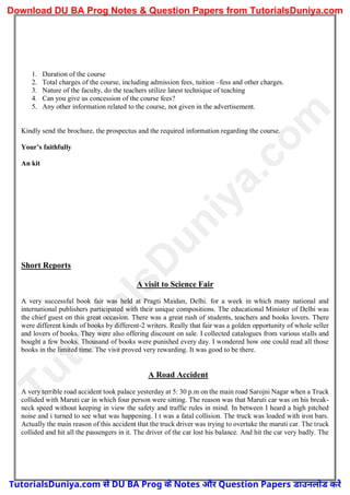 1. Duration of the course
2. Total charges of the course, including admission fees, tuition –fess and other charges.
3. Nature of the faculty, do the teachers utilize latest technique of teaching
4. Can you give us concession of the course fees?
5. Any other information related to the course, not given in the advertisement.
Kindly send the brochure, the prospectus and the required information regarding the course.
Your’s faithfully
An kit
Short Reports
A visit to Science Fair
A very successful book fair was held at Pragti Maidan, Delhi. for a week in which many national and
international publishers participated with their unique compositions. The educational Minister of Delhi was
the chief guest on this great occasion. There was a great rush of students, teachers and books lovers. There
were different kinds of books by different-2 writers. Really that fair was a golden opportunity of whole seller
and lovers of books. They were also offering discount on sale. I collected catalogues from various stalls and
bought a few books. Thousand of books were punished every day. I wondered how one could read all those
books in the limited time. The visit proved very rewarding. It was good to be there.
A Road Accident
A very terrible road accident took palace yesterday at 5: 30 p.m on the main road Sarojni Nagar when a Truck
collided with Maruti car in which four person were sitting. The reason was that Maruti car was on his break-
neck speed without keeping in view the safety and traffic rules in mind. In between I heard a high pitched
noise and i turned to see what was happening. I t was a fatal collision. The truck was loaded with iron bars.
Actually the main reason of this accident that the truck driver was trying to overtake the maruti car. The truck
collided and hit all the passengers in it. The driver of the car lost his balance. And hit the car very badly. The
T
u
t
o
r
i
a
l
s
D
u
n
i
y
a
.
c
o
m
TutorialsDuniya.com से DU BA Prog के Notes और Question Papers डाउनलोड करें
Download DU BA Prog Notes & Question Papers from TutorialsDuniya.com
 