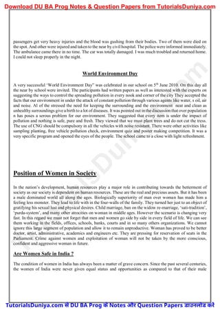 passengers get very heavy injuries and the blood was gushing from their bodies. Two of them were died on
the spot. And other were injured and taken to the near by civil hospital. The police were informed immediately.
The ambulance came there in no time. The car was totally damaged. I was much troubled and returned home.
I could not sleep properly in the night.
World Environment Day
A very successful ‘World Environment Day” was celebrated in our school on 5th
June 2010. On this day all
the near by school were invited. The participants had written papers as well as interested with the experts on
suggesting the ways to control the spreading pollution in every nook and corner of the city They accepted the
facts that our environment in under the attack of constant pollution through various agents like water, s oil, air
and noise. Al of the stressed the need for keeping the surrounding and the environment neat and clean as
unhealthy surroundings give a birth to a lot of diseases. It was pointed out in the discussion that over population
n has poses a serous problem for our environment. They suggested that every item is under the impact of
pollution and nothing is safe, pure and fresh. They viewed that we must plant trees and do not cut the tress.
The use of CNG should be compulsory in all the vehicles with noise resistant. There were other activities like
sampling planting, free vehicle pollution check, environment quiz and poster making competition. It was a
very specific program and opened the eyes of the people. The school came to a close with light refreshment.
Position of Women in Society
In the nation’s development, human resources play a major role in contributing towards the betterment of
society as our society is dependent on human resources. These are the real and precious assets. But it has been
a male dominated world all along the ages. Biologically superiority of man over woman has made him a
feeling less monster. They lead to life with in the four-walls of the family. They turned her just to an object of
gratifying his sexual lust and physical desires. Child marriage, ban on the widow re-marriage, ‘sati-tradition’,
‘purda-system’, and many other atrocities on woman in middle ages. However the scenario is changing very
fast. In this regard we must not forget that men and women go side by side in every field of life. We can see
them working in the fields, offices, schools, banks, courts and in so many others organizations. We cannot
ignore this large segment of population and allow it to remain unproductive. Woman has proved to be better
doctor, artist, administrative, academics and engineers etc. They are pressing for reservation of seats in the
Parliament. Crime against women and exploitation of woman will not be taken by the more conscious,
confident and aggressive woman in future.
Are Women Safe in India ?
The condition of women in India has always been a matter of grave concern. Since the past several centuries,
the women of India were never given equal status and opportunities as compared to that of their male
T
u
t
o
r
i
a
l
s
D
u
n
i
y
a
.
c
o
m
TutorialsDuniya.com से DU BA Prog के Notes और Question Papers डाउनलोड करें
Download DU BA Prog Notes & Question Papers from TutorialsDuniya.com
 