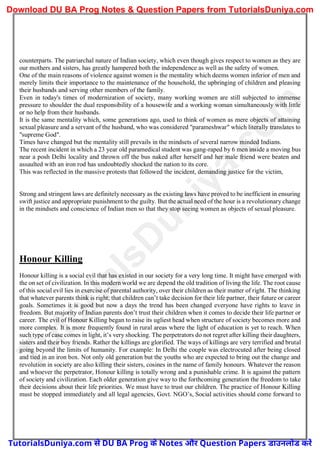 counterparts. The patriarchal nature of Indian society, which even though gives respect to women as they are
our mothers and sisters, has greatly hampered both the independence as well as the safety of women.
One of the main reasons of violence against women is the mentality which deems women inferior of men and
merely limits their importance to the maintenance of the household, the upbringing of children and pleasing
their husbands and serving other members of the family.
Even in today's times of modernization of society, many working women are still subjected to immense
pressure to shoulder the dual responsibility of a housewife and a working woman simultaneously with little
or no help from their husbands.
It is the same mentality which, some generations ago, used to think of women as mere objects of attaining
sexual pleasure and a servant of the husband, who was considered "parameshwar" which literally translates to
"supreme God".
Times have changed but the mentality still prevails in the mindsets of several narrow minded Indians.
The recent incident in which a 23 year old paramedical student was gang-raped by 6 men inside a moving bus
near a posh Delhi locality and thrown off the bus naked after herself and her male friend were beaten and
assaulted with an iron rod has undoubtedly shocked the nation to its core.
This was reflected in the massive protests that followed the incident, demanding justice for the victim,
Strong and stringent laws are definitely necessary as the existing laws have proved to be inefficient in ensuring
swift justice and appropriate punishment to the guilty. But the actual need of the hour is a revolutionary change
in the mindsets and conscience of Indian men so that they stop seeing women as objects of sexual pleasure.
Honour Killing
Honour killing is a social evil that has existed in our society for a very long time. It might have emerged with
the on set of civilization. In this modern world we are depend the old tradition of living the life. The root cause
of this social evil lies in exercise of parental authority, over their children as their matter of right. The thinking
that whatever parents think is right; that children can’t take decision for their life partner, their future or career
goals. Sometimes it is good but now a days the trend has been changed everyone have rights to leave in
freedom. But majority of Indian parents don’t trust their children when it comes to decide their life partner or
career. The evil of Honour Killing began to raise its ugliest head when structure of society becomes more and
more complex. It is more frequently found in rural areas where the light of education is yet to reach. When
such type of case comes in light, it’s very shocking. The perpetrators do not regret after killing their daughters,
sisters and their boy friends. Rather the killings are glorified. The ways of killings are very terrified and brutal
going beyond the limits of humanity. For example: In Delhi the couple was electrocuted after being closed
and tied in an iron box. Not only old generation but the youths who are expected to bring out the change and
revolution in society are also killing their sisters, cosines in the name of family honours. Whatever the reason
and whoever the perpetrator, Honour killing is totally wrong and a punishable crime. It is against the pattern
of society and civilization. Each older generation give way to the forthcoming generation the freedom to take
their decisions about their life priorities. We must have to trust our children. The practice of Honour Killing
must be stopped immediately and all legal agencies, Govt. NGO’s, Social activities should come forward to
T
u
t
o
r
i
a
l
s
D
u
n
i
y
a
.
c
o
m
TutorialsDuniya.com से DU BA Prog के Notes और Question Papers डाउनलोड करें
Download DU BA Prog Notes & Question Papers from TutorialsDuniya.com
 