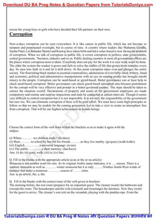 rescue the young boys or girls who have decided their life partners on their own.
Corruption
Now-a-days corruption can be seen everywhere. It is like cancer in public life, which has not become so
rampant and perpetuated overnight, but in course of time. A country where leaders like Mahatma Gandhi,
Sardar Patel, Lai Bahadur Shastri and Kamraj have taken birth and led a value-based is now facing the problem
of corruption. When we talk of corruption in public life, it covers corruption in politics, state governments,
central governments, "business, industry and so on. Public dealing counters in most all government offices are
the places where corruption most evident. If anybody does not pay for the work it is sure work won't be done.
The older the system the weaker it grows and fails to solve the riddles of life that grows more complex every
day. So men lose faith in it and let it drift down. At this point corruption takes over and plunges the entire
society. The flourishing black market in essential commodities, adulteration of even baby- food, bribery, fraud
and economic, political and administrative manipulations with an eye on earning profits has brought untold
misery to the people. Corruption can be need-based or greed-based. Better governance can at least help to
check need-based corruption. Better governance can check greed based corruption also because punishment
for the corrupt will be very effective and prompt in a better-governed country. The steps should be taken to
correct the situation overall. Declarations of property and assets of the government employees are made
compulsory and routine and surprise inspections and raids be conducted at certain intervals. Though it seems
very difficult to control corruption but it is not impossible. It is not only the responsibility of the government
but ours too. We can eliminate corruption if there will be joint effort. We must have some high principles to
follow so that we may be models for the coming generation. Let us take a view to create an atmosphere free
from corruption. That will be our highest achievement as human beings.
Choose the correct form of the verb from within the brackets so as to make it agree with the
subject.
(i) Where ………. we children study? (do/does)
(ii) Ram ……….to school by bus but his friends ………as they live nearby. (go/goes) (walk/walks)
(iii) English …………. a universal language. (is/are)
(iv) The public …………a short memory. (has/have)
Ans. (i) do; (ii) goes; walk; (iii) is; (iv) has;
Q. Fill in the blanks with the appropriate article (a/an or the or no article):
Monsoon is not another word for rain. As its original Arabic name indicates, it is …. season. There is a
summer monsoon as well as ………. winter monsoon but it is only ……...Nimbus South-West winds of
summer that make a monsoon: ………...season of ……...rains.
Ans. a, no article, the, a, the.
Q. Fill in the blanks with the correct tense of the verb given in brackets:
The morning before, the rest room (prepare) for an important guest. The cleaner (wash) the bathroom and
(sweep) the room. The housekeeper and his wife (cleaned) and (rearrange) the furniture. Now they (wait)
for the guest to arrive. The cleaner’s son (sit) on the verandah, playing with the pankha rope. From the
T
u
t
o
r
i
a
l
s
D
u
n
i
y
a
.
c
o
m
TutorialsDuniya.com से DU BA Prog के Notes और Question Papers डाउनलोड करें
Download DU BA Prog Notes & Question Papers from TutorialsDuniya.com
 