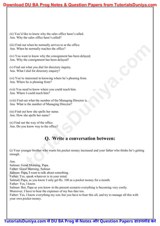 (ii) You’d like to know why the sales office hasn’t called.
Ans. Why the sales office hasn’t called?
(iii) Find out when he normally arrives to at the office.
Ans. When he normally reaches the office?
(iv) You want to know why the consignment has been delayed.
Ans. Why the consignment has been delayed?
(v) Find out what you dial for directory inquiry.
Ans. What I dial for directory enquiry?
(vi) You’re interested in knowing where he’s phoning from.
Ans. Where he is phoning from?
(vii) You need to know where you could reach him.
Ans. Where I could reach him?
(viii) Find out what the number of the Managing Director is.
Ans. What is the number of Managing Director?
(ix) Find out how she spells her name.
Ans. How she spells her name?
(x) Find out the way of the office.
Ans. Do you know way to the office?
Q. Write a conversation between:
(i) Your younger brother who wants his pocket money increased and your father who thinks he’s getting
enough.
Ans.
Salman: Good Morning, Papa.
Father: Good Morning, Salman
Salman: Papa, I want to talk about something.
Father: Yes, speak whatever is in your mind.
Salman: Papa, as you know I only get Rs. 100 as a pocket money for a month.
Father: Yes, I know.
Salman: But, Papa as you know in the present scenario everything is becoming very costly.
Moreover, I have to bear the expenses of my bus-fare too.
Father: Yes, I know everything my son, but you have to bear this all, and try to manage all this with
your own pocket money.
T
u
t
o
r
i
a
l
s
D
u
n
i
y
a
.
c
o
m
TutorialsDuniya.com से DU BA Prog के Notes और Question Papers डाउनलोड करें
Download DU BA Prog Notes & Question Papers from TutorialsDuniya.com
 