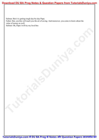 Salman: But it is getting tough day-by-day Papa.
Father: But, son this will teach you the art of saving. And moreover, you come to know about the
value of money as well.
Salman: Ok, Papa I will try my level bes
T
u
t
o
r
i
a
l
s
D
u
n
i
y
a
.
c
o
m
TutorialsDuniya.com से DU BA Prog के Notes और Question Papers डाउनलोड करें
Download DU BA Prog Notes & Question Papers from TutorialsDuniya.com
 