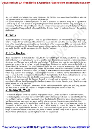 Her elder sister is very sensible, and loving. She knows that the elder sister alone in the family loves her truly.
She gives her sound advice not to question the grown ups.
She against the Puja on Ashtami day because she want to be treated like a human being, not as a goddess on
a certain day in the year. Society is prejudiced against women, treats them domestic help, as sex pots, as a
commodity. And all this is tolerated by men folk who adore women also as deities or symbol of power. Women
are worshipped as Durga or chandi who once killed the demons. Her cry is loud and clear, only the society is
deaf to that.
4.) Sisters
It draws the picture of two daughters. There is a gap of less than five yrs between their ages. The younger
sister is bolder, cleverer and sweeter than honey. She sheds crocodile tears. She cries and take u-turn easily.
Most of the times father scolds the elder one for the faults of the younger one. Elder one criticise the father
for taking wrong side. At this father shouted her down. Father realises that he unduly favours the younger one
and scolds the elder one. He also praises his elder daughter’s virtues.
5.) A Ten Day Fast
Bannu was interested in Radhika Babu’s wife, Savitri. He wished to grab her at any cost. Savitri had no liking
at all for Bannu who loved her madly. She even hated the man. The narrator advised him to take some extreme
step to get her. That step was to undertake indefinite fast. ”. So Bannu went on a fast unto death. Savitri got
angry when he sat of fast to get her. He made him confident that there was nothing wrong or laughable in it.
He explained the Bannu that Even great Saints and Sadhu had been using that weapon to get their demands
met. Baba Sankidas was a master strategist. He said that agitations, bandhs and dharna were organized without
obtaining the consent of the cause or issue. The leader of the Cow Protection Movement never asked the cows
before they launched their campaign. In a newspaper “Millions of Virtuous People Demand Bannu’s Life
must be saved. Horrible consequences if Bannu Dies”. During ten days fast, Bannu suffered terrible. He was
ready to break the fast to save his life. But his supporters would not let him retreat.
At last government accepted the Bannu’s demand in principle and a committee was set up to resolve
procedural problems. Baba Sankidas offered a glass of orange juice to him. Baba declared “ In a Democracy,
public opinion has to be respected”.
In the “ Declaration of Principles” Bannu says that his soul calls out of him saying, that he is only one-half.
His other half is in Savitri. His soul asks to bring the two halves together and make them one.
6.) Go, Kiss The World
The narrator, Bagchi’s father was a district employment officer. And his mother was an educated woman.
The narrator got the lesson was, one should treat the small with more respects than one treats the big people.
The children were told to fold the paper neatly when they had read it. The simple lesson father taught his sons
was that one should leave one’s newspaper and his toilet as neat and clean as one expects to find them.
Narrator’s mother was in the hospital in a paralytic state. She was neither getting better nor moving on.
Eventually, he had to return to the U.S.A. to work. While leaving her behind, he kissed her face. In that
paralytic stat and a garbled voice, she said to him, “Why are you kissing me, go kiss the world”. The mother
taught two valuable lessons to her sons: one, never to depend on other’s help as far as possible. Two, one
should remain optimistic and see only light even with one’s eye closed.
T
u
t
o
r
i
a
l
s
D
u
n
i
y
a
.
c
o
m
TutorialsDuniya.com से DU BA Prog के Notes और Question Papers डाउनलोड करें
Download DU BA Prog Notes & Question Papers from TutorialsDuniya.com
 