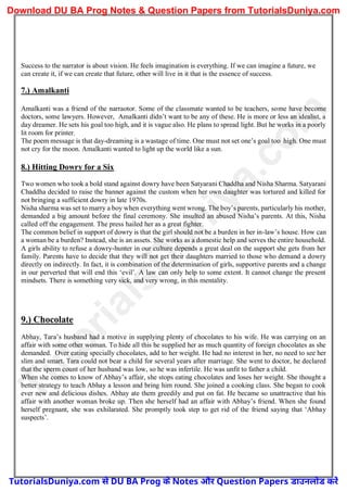 Success to the narrator is about vision. He feels imagination is everything. If we can imagine a future, we
can create it, if we can create that future, other will live in it that is the essence of success.
7.) Amalkanti
Amalkanti was a friend of the narraotor. Some of the classmate wanted to be teachers, some have become
doctors, some lawyers. However, Amalkanti didn’t want to be any of these. He is more or less an idealist, a
day dreamer. He sets his goal too high, and it is vague also. He plans to spread light. But he works in a poorly
lit room for printer.
The poem message is that day-dreaming is a wastage of time. One must not set one’s goal too high. One must
not cry for the moon. Amalkanti wanted to light up the world like a sun.
8.) Hitting Dowry for a Six
Two women who took a bold stand against dowry have been Satyarani Chaddha and Nisha Sharma. Satyarani
Chaddha decided to raise the banner against the custom when her own daughter was tortured and killed for
not bringing a sufficient dowry in late 1970s.
Nisha sharma was set to marry a boy when everything went wrong. The boy’s parents, particularly his mother,
demanded a big amount before the final ceremony. She insulted an abused Nisha’s parents. At this, Nisha
called off the engagement. The press hailed her as a great fighter.
The common belief in support of dowry is that the girl should not be a burden in her in-law’s house. How can
a woman be a burden? Instead, she is an assets. She works as a domestic help and serves the entire household.
A girls ability to refuse a dowry-hunter in our culture depends a great deal on the support she gets from her
family. Parents have to decide that they will not get their daughters married to those who demand a dowry
directly on indirectly. In fact, it is combination of the determination of girls, supportive parents and a change
in our perverted that will end this ‘evil’. A law can only help to some extent. It cannot change the present
mindsets. There is something very sick, and very wrong, in this mentality.
9.) Chocolate
Abhay, Tara’s husband had a motive in supplying plenty of chocolates to his wife. He was carrying on an
affair with some other woman. To hide all this he supplied her as much quantity of foreign chocolates as she
demanded. Over eating specially chocolates, add to her weight. He had no interest in her, no need to see her
slim and smart. Tara could not bear a child for several years after marriage. She went to doctor, he declared
that the sperm count of her husband was low, so he was infertile. He was unfit to father a child.
When she comes to know of Abhay’s affair, she stops eating chocolates and loses her weight. She thought a
better strategy to teach Abhay a lesson and bring him round. She joined a cooking class. She began to cook
ever new and delicious dishes. Abhay ate them greedily and put on fat. He became so unattractive that his
affair with another woman broke up. Then she herself had an affair with Abhay’s friend. When she found
herself pregnant, she was exhilarated. She promptly took step to get rid of the friend saying that ‘Abhay
suspects’.
T
u
t
o
r
i
a
l
s
D
u
n
i
y
a
.
c
o
m
TutorialsDuniya.com से DU BA Prog के Notes और Question Papers डाउनलोड करें
Download DU BA Prog Notes & Question Papers from TutorialsDuniya.com
 