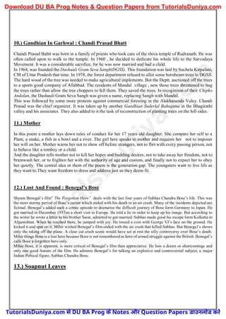 10.) Gandhian In Garhwal : Chandi Prasad Bhatt
Chandi Prasad Bahtt was born in a family of priests who took care of the shiva temple of Rudranath. He was
often called upon to walk to the temple. In 1960 , he decided to dedicate his whole life to the Sarvodaya
Movement. It was a considerable sacrifice, for he was now married and had a child.
In 1964, was founded the Dashauli Gram Seva Sangh(DGSS). This foundation was laid by Sucheta Kirpalani,
CM of Uttar Pradesh that time. In 1978, the forest department refused to allot some hornbeam trees to DGSS.
The hard wood of the tree was needed to make agricultural implements. But the Deptt. auctioned off the trees
to a sports good company of Allahbad. The residents of Mandal village , new those trees threatened to hug
the trees rather than allow the tree choppers to fell them. They saved the trees. In recoginiton of their Chipko
Andolan, the Dashauli Gram Seva Sangh was given a name, replacing Sangh with Mandal.
This was followed by some more protests against commercial foresting in the Alakhananda Valey. Chandi
Prasad was the chief organizer. It was taken up by another Gandhian Suderlal Bahuguna in the Bhagirathi
valley and his associates. They also added to it the task of reconstruction of planting trees on the hill sides.
11.) Mother
In this poem a mother lays down rules of conduct for her 17 years old daughter. She compare her self to a
Plant, a snake, a fish in a bowl and a river. The girl here speaks to mother and requests her not to imposer
her will on her. Mother warns her not to show off before strangers, not to flirt with every passing person, not
to behave like a tomboy or a child.
And the daughter tells mother not to kill her hopes and budding desires, not to take away her freedom, not to
brainwash her, or to frighten her with the authority of age and custom, and finally not to expect her to obey
her quietly. The central idea or them of the poem is the generation gap. The youngsters want to live life as
they want to.They want freedom to dress and address just as they deem fit.
12.) Lost And Found : Benegal’s Bose
Shyam Benegal’s film” The Forgotten Hero” deals with the last four years of Subhas Chandra Bose’s life. This was
the most stormy period of Bose’s career which ended with his death in an air crash. Many of the incidents depicted are
fictinal. Benegal’s added such a comic apisode to dramatise the difficult journey of Bose form Germany to Japan. He
got married in December 1937on a short visit to Europe. He told a lie in order to keep up his image. But according to
the writer he wrote a letter to his brother Sarat, admitted to got married. Subhas made good his escape form Kolkatta to
Afganishtan. When he reached there, he jumped with joy. He tossed a coin with George VI’s face on the ground. He
kicked it and spat on it. Mihir wished Benegal’s film ended with the air crash that killed Subhas. But Benegal’s shows
only the taking off the plane. A clear cut crash scene would have set at rest the silly controversy over Bose’s death.
Mihir things Bose is a lost hero because Bose is not remembered as hero of armed struggle against the British. Benegal’s
calls Bose a forgotten hero only.
Mihie Bose, it is apparent, is more critical of Benegal’s film than appreciative. He lists a dozen os shortcomings and
only one good feature of the film. He admires Benegal’s for talking an explosive and controversial subject, a major
Indian Poltical figure, Subhas Chandra Bose.
13.) Soapnut Leaves
T
u
t
o
r
i
a
l
s
D
u
n
i
y
a
.
c
o
m
TutorialsDuniya.com से DU BA Prog के Notes और Question Papers डाउनलोड करें
Download DU BA Prog Notes & Question Papers from TutorialsDuniya.com
 