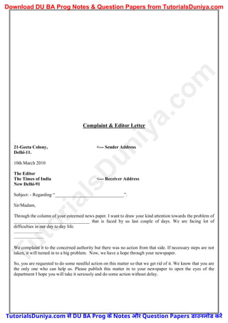 Complaint & Editor Letter
21-Geeta Colony, <--- Sender Address
Delhi-11.
10th March 2010
The Editor
The Times of India <--- Receiver Address
New Delhi-91
Subject: - Regarding “______________________________”.
Sir/Madam,
Through the column of your esteemed news paper. I want to draw your kind attention towards the problem of
_________________________________ that is faced by us last couple of days. We are facing lot of
difficulties in our day to day life.
.........................
..........................
We complaint it to the concerned authority but there was no action from that side. If necessary steps are not
taken, it will turned in to a big problem. Now, we have a hope through your newspaper.
So, you are requested to do some needful action on this matter so that we get rid of it. We know that you are
the only one who can help us. Please publish this matter in to your newspaper to open the eyes of the
department I hope you will take it seriously and do some action without delay.
T
u
t
o
r
i
a
l
s
D
u
n
i
y
a
.
c
o
m
TutorialsDuniya.com से DU BA Prog के Notes और Question Papers डाउनलोड करें
Download DU BA Prog Notes & Question Papers from TutorialsDuniya.com
 