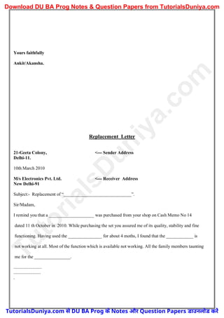 Yours faithfully
Ankit/Akansha.
Replacement Letter
21-Geeta Colony, <--- Sender Address
Delhi-11.
10th March 2010
M/s Electronics Pvt. Ltd. <--- Receiver Address
New Delhi-91
Subject:- Replacement of “______________________________”.
Sir/Madam,
I remind you that a ____________________ was purchased from your shop on Cash Memo No 14
dated 11 th October in 2010. While purchasing the set you assured me of its quality, stability and fine
functioning. Having used the _______________ for about 4 moths, I found that the ____________ is
not working at all. Most of the function which is available not working. All the family members taunting
me for the ________________.
.........................
........................
.
T
u
t
o
r
i
a
l
s
D
u
n
i
y
a
.
c
o
m
TutorialsDuniya.com से DU BA Prog के Notes और Question Papers डाउनलोड करें
Download DU BA Prog Notes & Question Papers from TutorialsDuniya.com
 