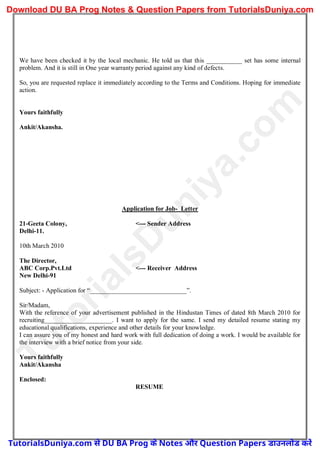 We have been checked it by the local mechanic. He told us that this ___________ set has some internal
problem. And it is still in One year warranty period against any kind of defects.
So, you are requested replace it immediately according to the Terms and Conditions. Hoping for immediate
action.
Yours faithfully
Ankit/Akansha.
Application for Job- Letter
21-Geeta Colony, <--- Sender Address
Delhi-11.
10th March 2010
The Director,
ABC Corp.Pvt.Ltd <--- Receiver Address
New Delhi-91
Subject: - Application for “______________________________”.
Sir/Madam,
With the reference of your advertisement published in the Hindustan Times of dated 8th March 2010 for
recruiting_____________________. I want to apply for the same. I send my detailed resume stating my
educational qualifications, experience and other details for your knowledge.
I can assure you of my honest and hard work with full dedication of doing a work. I would be available for
the interview with a brief notice from your side.
Yours faithfully
Ankit/Akansha
Enclosed:
RESUME
T
u
t
o
r
i
a
l
s
D
u
n
i
y
a
.
c
o
m
TutorialsDuniya.com से DU BA Prog के Notes और Question Papers डाउनलोड करें
Download DU BA Prog Notes & Question Papers from TutorialsDuniya.com
 