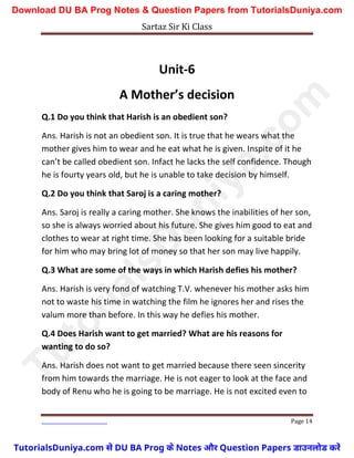 Sartaz Sir Ki Class
Page 14
Unit-6
A Mother’s decision
Q.1 Do you think that Harish is an obedient son?
Ans. Harish is not an obedient son. It is true that he wears what the
mother gives him to wear and he eat what he is given. Inspite of it he
can’t be called obedient son. Infact he lacks the self confidence. Though
he is fourty years old, but he is unable to take decision by himself.
Q.2 Do you think that Saroj is a caring mother?
Ans. Saroj is really a caring mother. She knows the inabilities of her son,
so she is always worried about his future. She gives him good to eat and
clothes to wear at right time. She has been looking for a suitable bride
for him who may bring lot of money so that her son may live happily.
Q.3 What are some of the ways in which Harish defies his mother?
Ans. Harish is very fond of watching T.V. whenever his mother asks him
not to waste his time in watching the film he ignores her and rises the
valum more than before. In this way he defies his mother.
Q.4 Does Harish want to get married? What are his reasons for
wanting to do so?
Ans. Harish does not want to get married because there seen sincerity
from him towards the marriage. He is not eager to look at the face and
body of Renu who he is going to be marriage. He is not excited even to
T
u
t
o
r
i
a
l
s
D
u
n
i
y
a
.
c
o
m
TutorialsDuniya.com से DU BA Prog के Notes और Question Papers डाउनलोड करें
Download DU BA Prog Notes & Question Papers from TutorialsDuniya.com
 
