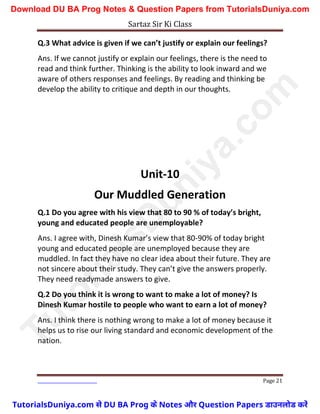 Sartaz Sir Ki Class
Page 21
Q.3 What advice is given if we can’t justify or explain our feelings?
Ans. If we cannot justify or explain our feelings, there is the need to
read and think further. Thinking is the ability to look inward and we
aware of others responses and feelings. By reading and thinking be
develop the ability to critique and depth in our thoughts.
Unit-10
Our Muddled Generation
Q.1 Do you agree with his view that 80 to 90 % of today’s bright,
young and educated people are unemployable?
Ans. I agree with, Dinesh Kumar’s view that 80-90% of today bright
young and educated people are unemployed because they are
muddled. In fact they have no clear idea about their future. They are
not sincere about their study. They can’t give the answers properly.
They need readymade answers to give.
Q.2 Do you think it is wrong to want to make a lot of money? Is
Dinesh Kumar hostile to people who want to earn a lot of money?
Ans. I think there is nothing wrong to make a lot of money because it
helps us to rise our living standard and economic development of the
nation.
T
u
t
o
r
i
a
l
s
D
u
n
i
y
a
.
c
o
m
TutorialsDuniya.com से DU BA Prog के Notes और Question Papers डाउनलोड करें
Download DU BA Prog Notes & Question Papers from TutorialsDuniya.com
 