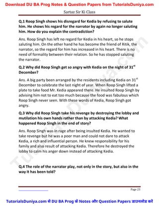 Sartaz Sir Ki Class
Page 23
Q.1 Roop Singh shows his disregard for Kedia by refusing to salute
him. He shows his regard for the narrator by again no longer saluting
him. How do you explain the contradiction?
Ans. Roop Singh has left no regard for Kedia in his heart, so he stops
saluting him. On the other hand he has become the friend of Ritik, the
narrator, so the regard for him has increased in his heart. There is no
need of formality between their relation. So he has stopped saluting
the narrator.
Q.2 Why did Roop Singh get so angry with Kedia on the night of 31st
December?
Ans. A big party been arranged by the residents including Kedia on 31st
December to celebrate the last night of year. When Roop Singh lifted a
plate to take food Mr. Kedia appeared there. He insulted Roop Singh by
advising him not to eat too much because the food was fabulous which
Roop Singh never seen. With these words of Kedia, Roop Singh got
angry.
Q.3 Why did Roop Singh take his revenge by destroying the lobby and
mutilation his own hands rather than by attacking Kedia? What
happened Roop Singh in the end of story?
Ans. Roop Singh was in rage after being insulted Kedia. He wanted to
take revenge but he was a poor man and could not dare to attack
Kedia, a rich and influential person. He knew responsibility for his
family and also result of attacking Kedia. Therefore he destroyed the
lobby to calm his anger down instead of attacking Kedia.
Q.4 The role of the narrator play, not only in the story, but also in the
way it has been told?
T
u
t
o
r
i
a
l
s
D
u
n
i
y
a
.
c
o
m
TutorialsDuniya.com से DU BA Prog के Notes और Question Papers डाउनलोड करें
Download DU BA Prog Notes & Question Papers from TutorialsDuniya.com
 