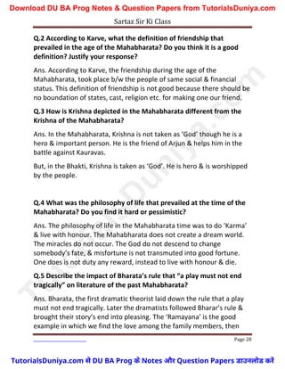 Sartaz Sir Ki Class
Page 28
Q.2 According to Karve, what the definition of friendship that
prevailed in the age of the Mahabharata? Do you think it is a good
definition? Justify your response?
Ans. According to Karve, the friendship during the age of the
Mahabharata, took place b/w the people of same social & financial
status. This definition of friendship is not good because there should be
no boundation of states, cast, religion etc. for making one our friend.
Q.3 How is Krishna depicted in the Mahabharata different from the
Krishna of the Mahabharata?
Ans. In the Mahabharata, Krishna is not taken as ‘God’ though he is a
hero & important person. He is the friend of Arjun & helps him in the
battle against Kauravas.
But, in the Bhakti, Krishna is taken as ‘God’. He is hero & is worshipped
by the people.
Q.4 What was the philosophy of life that prevailed at the time of the
Mahabharata? Do you find it hard or pessimistic?
Ans. The philosophy of life in the Mahabharata time was to do ‘Karma’
& live with honour. The Mahabharata does not create a dream world.
The miracles do not occur. The God do not descend to change
somebody’s fate, & misfortune is not transmuted into good fortune.
One does is not duty any reward, instead to live with honour & die.
Q.5 Describe the impact of Bharata’s rule that “a play must not end
tragically” on literature of the past Mahabharata?
Ans. Bharata, the first dramatic theorist laid down the rule that a play
must not end tragically. Later the dramatists followed Bharar’s rule &
brought their story’s end into pleasing. The ‘Ramayana’ is the good
example in which we find the love among the family members, then
T
u
t
o
r
i
a
l
s
D
u
n
i
y
a
.
c
o
m
TutorialsDuniya.com से DU BA Prog के Notes और Question Papers डाउनलोड करें
Download DU BA Prog Notes & Question Papers from TutorialsDuniya.com
 
