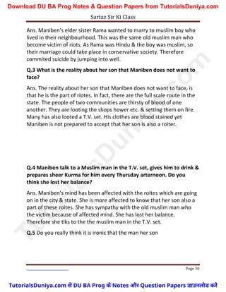 Sartaz Sir Ki Class
Page 30
Ans. Maniben’s elder sister Rama wanted to marry to muslim boy who
lived in their neighbourhood. This was the same old muslim man who
become victim of riots. As Rama was Hindu & the boy was muslim, so
their marriage could take place in conservative society. Therefore
commited suicide by jumping into well.
Q.3 What is the reality about her son that Maniben does not want to
face?
Ans. The reality about her son that Maniben does not want to face, is
that he is the part of riotes. In fact, there are the full scale route in the
state. The people of two communities are thirsty of blood of one
another. They are looting the shops hower etc. & setting them on fire.
Many has also looted a T.V. set. His clothes are blood stained yet
Maniben is not prepared to accept that her son is also a roiter.
Q.4 Maniben talk to a Muslim man in the T.V. set, gives him to drink &
prepares sheer Kurma for him every Thursday arternoon. Do you
think she lost her balance?
Ans. Maniben’s mind has been affected with the roites which are going
on in the city & state. She is more affected to know that her son also a
part of these roites. She has sympathy with the old muslim man who
the victim because of affected mind. She has lost her balance.
Therefore she tlks to the the muslim man in the T.V. set.
Q.5 Do you really think it is ironic that the man her son
T
u
t
o
r
i
a
l
s
D
u
n
i
y
a
.
c
o
m
TutorialsDuniya.com से DU BA Prog के Notes और Question Papers डाउनलोड करें
Download DU BA Prog Notes & Question Papers from TutorialsDuniya.com
 