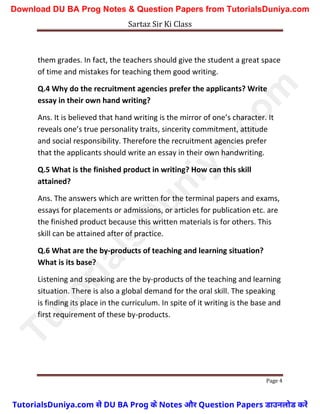 Sartaz Sir Ki Class
Page 4
them grades. In fact, the teachers should give the student a great space
of time and mistakes for teaching them good writing.
Q.4 Why do the recruitment agencies prefer the applicants? Write
essay in their own hand writing?
Ans. It is believed that hand writing is the mirror of one’s character. It
reveals one’s true personality traits, sincerity commitment, attitude
and social responsibility. Therefore the recruitment agencies prefer
that the applicants should write an essay in their own handwriting.
Q.5 What is the finished product in writing? How can this skill
attained?
Ans. The answers which are written for the terminal papers and exams,
essays for placements or admissions, or articles for publication etc. are
the finished product because this written materials is for others. This
skill can be attained after of practice.
Q.6 What are the by-products of teaching and learning situation?
What is its base?
Listening and speaking are the by-products of the teaching and learning
situation. There is also a global demand for the oral skill. The speaking
is finding its place in the curriculum. In spite of it writing is the base and
first requirement of these by-products.
T
u
t
o
r
i
a
l
s
D
u
n
i
y
a
.
c
o
m
TutorialsDuniya.com से DU BA Prog के Notes और Question Papers डाउनलोड करें
Download DU BA Prog Notes & Question Papers from TutorialsDuniya.com
 
