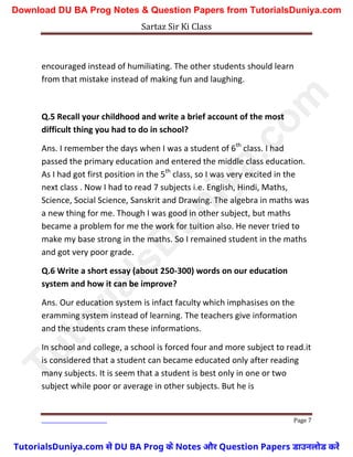 Sartaz Sir Ki Class
Page 7
encouraged instead of humiliating. The other students should learn
from that mistake instead of making fun and laughing.
Q.5 Recall your childhood and write a brief account of the most
difficult thing you had to do in school?
Ans. I remember the days when I was a student of 6th
class. I had
passed the primary education and entered the middle class education.
As I had got first position in the 5th
class, so I was very excited in the
next class . Now I had to read 7 subjects i.e. English, Hindi, Maths,
Science, Social Science, Sanskrit and Drawing. The algebra in maths was
a new thing for me. Though I was good in other subject, but maths
became a problem for me the work for tuition also. He never tried to
make my base strong in the maths. So I remained student in the maths
and got very poor grade.
Q.6 Write a short essay (about 250-300) words on our education
system and how it can be improve?
Ans. Our education system is infact faculty which imphasises on the
eramming system instead of learning. The teachers give information
and the students cram these informations.
In school and college, a school is forced four and more subject to read.it
is considered that a student can became educated only after reading
many subjects. It is seem that a student is best only in one or two
subject while poor or average in other subjects. But he is
T
u
t
o
r
i
a
l
s
D
u
n
i
y
a
.
c
o
m
TutorialsDuniya.com से DU BA Prog के Notes और Question Papers डाउनलोड करें
Download DU BA Prog Notes & Question Papers from TutorialsDuniya.com
 