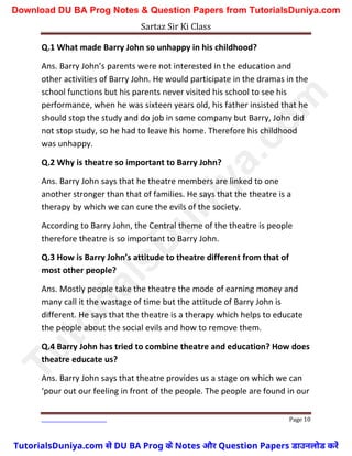 Sartaz Sir Ki Class
Page 10
Q.1 What made Barry John so unhappy in his childhood?
Ans. Barry John’s parents were not interested in the education and
other activities of Barry John. He would participate in the dramas in the
school functions but his parents never visited his school to see his
performance, when he was sixteen years old, his father insisted that he
should stop the study and do job in some company but Barry, John did
not stop study, so he had to leave his home. Therefore his childhood
was unhappy.
Q.2 Why is theatre so important to Barry John?
Ans. Barry John says that he theatre members are linked to one
another stronger than that of families. He says that the theatre is a
therapy by which we can cure the evils of the society.
According to Barry John, the Central theme of the theatre is people
therefore theatre is so important to Barry John.
Q.3 How is Barry John’s attitude to theatre different from that of
most other people?
Ans. Mostly people take the theatre the mode of earning money and
many call it the wastage of time but the attitude of Barry John is
different. He says that the theatre is a therapy which helps to educate
the people about the social evils and how to remove them.
Q.4 Barry John has tried to combine theatre and education? How does
theatre educate us?
Ans. Barry John says that theatre provides us a stage on which we can
‘pour out our feeling in front of the people. The people are found in our
T
u
t
o
r
i
a
l
s
D
u
n
i
y
a
.
c
o
m
TutorialsDuniya.com से DU BA Prog के Notes और Question Papers डाउनलोड करें
Download DU BA Prog Notes & Question Papers from TutorialsDuniya.com
 