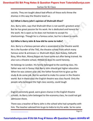 Sartaz Sir Ki Class
Page 11
society. They are taught about bad effects of those evils threw the
dramas in this way the theatre teach us.
Q.5 What is Barry john’s opinion of Shahrukh Khan?
Ans. Barry John, says that Shahrukh Khan is not world’s greatest actor.
But he has great passion for his work. He is dedicated and honest for
the work. He is open as he does not hesitate to accept his
shortcomings. Though he is a famous actor, but he is down to earth.
Q.6 Who is Barry John & how did he come to India?
Ans. Barry is a famous person who is associated to the theatre world.
He is the founder of the TAG, the theatre school from which many
famous actor & actresses i.e. Shahrukh Khan, Ravi Dubey, Sidharth
Basy, Mira Nair, Manoj Bajpai etc have come out after being trained. He
also runs a theatre school, IMAGO & does his work honesty.
He belongs to London. His family belonged to the working class. His
father was not in favour that Barry John should got higher education.
When he was sixteen year old, the father forced him to give up the
study & do some job. But he wanted to make his career in the theatre
world. But in those days the English theatre was class found. Only the
people who belonged the high class society, could tough
English extremely good, were given chance in the English theatre
schools. As Barry John belonged to the economy class, he could not got
admission there.
There was a teacher of Barry John is the school who had sympathy with
him. The teacher advised him to go to India to try his wide. So he came
T
u
t
o
r
i
a
l
s
D
u
n
i
y
a
.
c
o
m
TutorialsDuniya.com से DU BA Prog के Notes और Question Papers डाउनलोड करें
Download DU BA Prog Notes & Question Papers from TutorialsDuniya.com
 