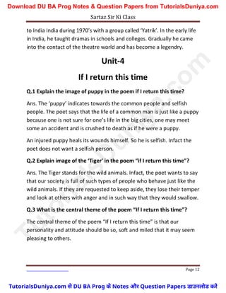 Sartaz Sir Ki Class
Page 12
to India India during 1970’s with a group called ‘Yatrik’. In the early life
in India, he taught dramas in schools and colleges. Gradually he came
into the contact of the theatre world and has become a legendry.
Unit-4
If I return this time
Q.1 Explain the image of puppy in the poem if I return this time?
Ans. The ‘puppy’ indicates towards the common people and selfish
people. The poet says that the life of a common man is just like a puppy
because one is not sure for one’s life in the big cities, one may meet
some an accident and is crushed to death as if he were a puppy.
An injured puppy heals its wounds himself. So he is selfish. Infact the
poet does not want a selfish person.
Q.2 Explain image of the ‘Tiger’ in the poem “if I return this time”?
Ans. The Tiger stands for the wild animals. Infact, the poet wants to say
that our society is full of such types of people who behave just like the
wild animals. If they are requested to keep aside, they lose their temper
and look at others with anger and in such way that they would swallow.
Q.3 What is the central theme of the poem “If I return this time”?
The central theme of the poem “If I return this time” is that our
personality and attitude should be so, soft and miled that it may seem
pleasing to others.
T
u
t
o
r
i
a
l
s
D
u
n
i
y
a
.
c
o
m
TutorialsDuniya.com से DU BA Prog के Notes और Question Papers डाउनलोड करें
Download DU BA Prog Notes & Question Papers from TutorialsDuniya.com
 