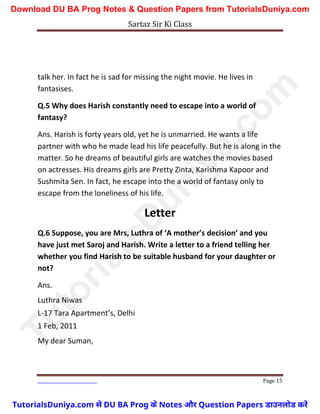 Sartaz Sir Ki Class
Page 15
talk her. In fact he is sad for missing the night movie. He lives in
fantasises.
Q.5 Why does Harish constantly need to escape into a world of
fantasy?
Ans. Harish is forty years old, yet he is unmarried. He wants a life
partner with who he made lead his life peacefully. But he is along in the
matter. So he dreams of beautiful girls are watches the movies based
on actresses. His dreams girls are Pretty Zinta, Karishma Kapoor and
Sushmita Sen. In fact, he escape into the a world of fantasy only to
escape from the loneliness of his life.
Letter
Q.6 Suppose, you are Mrs, Luthra of ‘A mother’s decision’ and you
have just met Saroj and Harish. Write a letter to a friend telling her
whether you find Harish to be suitable husband for your daughter or
not?
Ans.
Luthra Niwas
L-17 Tara Apartment’s, Delhi
1 Feb, 2011
My dear Suman,
T
u
t
o
r
i
a
l
s
D
u
n
i
y
a
.
c
o
m
TutorialsDuniya.com से DU BA Prog के Notes और Question Papers डाउनलोड करें
Download DU BA Prog Notes & Question Papers from TutorialsDuniya.com
 