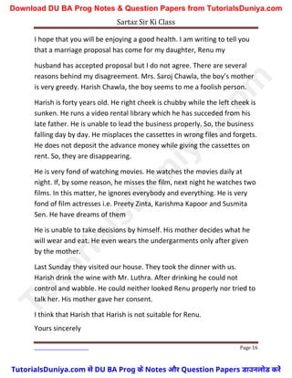 Sartaz Sir Ki Class
Page 16
I hope that you will be enjoying a good health. I am writing to tell you
that a marriage proposal has come for my daughter, Renu my
husband has accepted proposal but I do not agree. There are several
reasons behind my disagreement. Mrs. Saroj Chawla, the boy’s mother
is very greedy. Harish Chawla, the boy seems to me a foolish person.
Harish is forty years old. He right cheek is chubby while the left cheek is
sunken. He runs a video rental library which he has succeded from his
late father. He is unable to lead the business properly. So, the business
falling day by day. He misplaces the cassettes in wrong files and forgets.
He does not deposit the advance money while giving the cassettes on
rent. So, they are disappearing.
He is very fond of watching movies. He watches the movies daily at
night. If, by some reason, he misses the film, next night he watches two
films. In this matter, he ignores everybody and everything. He is very
fond of film actresses i.e. Preety Zinta, Karishma Kapoor and Susmita
Sen. He have dreams of them
He is unable to take decisions by himself. His mother decides what he
will wear and eat. He even wears the undergarments only after given
by the mother.
Last Sunday they visited our house. They took the dinner with us.
Harish drink the wine with Mr. Luthra. After drinking he could not
control and wabble. He could neither looked Renu properly nor tried to
talk her. His mother gave her consent.
I think that Harish that Harish is not suitable for Renu.
Yours sincerely
T
u
t
o
r
i
a
l
s
D
u
n
i
y
a
.
c
o
m
TutorialsDuniya.com से DU BA Prog के Notes और Question Papers डाउनलोड करें
Download DU BA Prog Notes & Question Papers from TutorialsDuniya.com
 