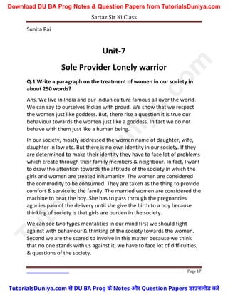 Sartaz Sir Ki Class
Page 17
Sunita Rai
Unit-7
Sole Provider Lonely warrior
Q.1 Write a paragraph on the treatment of women in our society in
about 250 words?
Ans. We live in India and our Indian culture famous all over the world.
We can say to ourselves Indian with proud. We show that we respect
the women just like goddess. But, there rise a question it is true our
behaviour towards the women just like a goddess. In fact we do not
behave with them just like a human being.
In our society, mostly addressed the women name of daughter, wife,
daughter in law etc. But there is no own identity in our society. If they
are determined to make their identity they have to face lot of problems
which create through their family members & neighbour. In fact, I want
to draw the attention towards the attitude of the society in which the
girls and women are treated inhumanity. The women are considered
the commodity to be consumed. They are taken as the thing to provide
comfort & service to the family. The married women are considered the
machine to bear the boy. She has to pass through the pregnancies
agonies pain of the delivery until she give the birth to a boy because
thinking of society is that girls are burden in the society.
We can see two types mentalities in our mind first we should fight
against with behaviour & thinking of the society towards the women.
Second we are the scared to involve in this matter because we think
that no one stands with us against it, we have to face lot of difficulties,
& questions of the society.
T
u
t
o
r
i
a
l
s
D
u
n
i
y
a
.
c
o
m
TutorialsDuniya.com से DU BA Prog के Notes और Question Papers डाउनलोड करें
Download DU BA Prog Notes & Question Papers from TutorialsDuniya.com
 