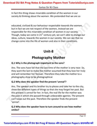 Sartaz Sir Ki Class
Page 18
In fact this thing shows miserable condition of the women in our
society & thinking about the women. We pretended that we are so
educated, civilized & our behaviour respectable towards the women,
but in fact we are not respect of the women, instead we are
responsible for this miserable condition of women in our society.
Though, today we come in 21st
century yet, we can’t able to change our
ideas, culture, towards the women in our society. We can see that no
change come into the life of women and also in their conditions.
Unit-8
Photography Mother
Q.1 Why is the photograph important to the sons?
Ans. The sons have fall that the last time of the mother is very near. So,
they want the last to make the mother assumed that they love her truly
and will remember her forever. Therefore they take the mother to a
photography shop to be photographical.
Q.2 Why does the speaker find the present ‘unreal’?
Ans. The speaker and his brother try to please and take her to the city,
show the different types of things so that she may forget her past. But
this present is unreal for her. In fact, the real life for the mother was
the past in which she passed through unbearable agonies. The present
can’t wipe out the past. Therefore the speaker finds the present
‘unreal’.
Q.3 Why does the speaker have to turn around to see how mother
smiles?
T
u
t
o
r
i
a
l
s
D
u
n
i
y
a
.
c
o
m
TutorialsDuniya.com से DU BA Prog के Notes और Question Papers डाउनलोड करें
Download DU BA Prog Notes & Question Papers from TutorialsDuniya.com
 