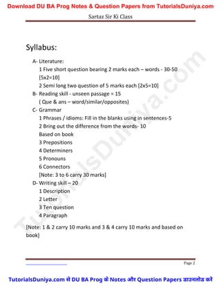 Sartaz Sir Ki Class
Page 2
Syllabus:
A- Literature:
1 Five short question bearing 2 marks each – words - 30-50
[5x2=10]
2 Semi long two question of 5 marks each [2x5=10]
B- Reading skill - unseen passage = 15
( Que & ans – word/similar/opposites)
C- Grammar
1 Phrases / idioms: Fill in the blanks using in sentences-5
2 Bring out the difference from the words- 10
Based on book
3 Prepositions
4 Determiners
5 Pronouns
6 Connectors
[Note: 3 to 6 carry 30 marks]
D- Writing skill – 20
1 Description
2 Letter
3 Ten question
4 Paragraph
[Note: 1 & 2 carry 10 marks and 3 & 4 carry 10 marks and based on
book]
T
u
t
o
r
i
a
l
s
D
u
n
i
y
a
.
c
o
m
TutorialsDuniya.com से DU BA Prog के Notes और Question Papers डाउनलोड करें
Download DU BA Prog Notes & Question Papers from TutorialsDuniya.com
 