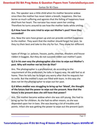 Sartaz Sir Ki Class
Page 19
Ans. The speaker was a little child when his mother become widow
since then the mother has never taken a breath, happiness. She has
borne so much suffering and agonies that the felling of happiness have
died from her heart. The narrator has never seem her smiling.
Therefore he turns around to see how the mother looks while smiling.
Q.4 How have the sons tried to wipe out Mother’s past? Have they
succeeded?
Ans. Now the sons have grown up and can provide comfort happiness
to the mother. They want that the mother should forget her past. So
they try their best and take to the city for fun. They show her different
types of things i.e. palaces, houses, parks, cinemas, theaters and house
ridden in buggies. But they do not succeed ridden out mother’s past.
Q.5 In his own way the photographer also tries to wipe out Mother’s
past. Why will mother not let him do that?
Ans. The photographer is a professional, do according to the
requirement of the profession, he talks in Sugary way. He add feel as at
home. Then he tells her to forget any worry after that he requests her
to smile. But the mother’s eyes are filled with tears. In this way she
does not let the photographer to wipe out her past.
Q.6 When mother was struggling to bring up her ‘blood’, the thought
of the future had the power to wipe out the present. Now that the
future is the present does she still have that power?
Ans. The mother became widow when she was still young. She had to
bring up her for children. As she had no other means, so she was
depended upon her in-laws. She was bearing a lot of troubles and
points. Infact she was getting the power to wipe out the present (pain
T
u
t
o
r
i
a
l
s
D
u
n
i
y
a
.
c
o
m
TutorialsDuniya.com से DU BA Prog के Notes और Question Papers डाउनलोड करें
Download DU BA Prog Notes & Question Papers from TutorialsDuniya.com
 
