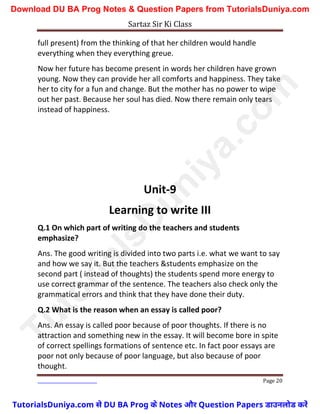 Sartaz Sir Ki Class
Page 20
full present) from the thinking of that her children would handle
everything when they everything greue.
Now her future has become present in words her children have grown
young. Now they can provide her all comforts and happiness. They take
her to city for a fun and change. But the mother has no power to wipe
out her past. Because her soul has died. Now there remain only tears
instead of happiness.
Unit-9
Learning to write III
Q.1 On which part of writing do the teachers and students
emphasize?
Ans. The good writing is divided into two parts i.e. what we want to say
and how we say it. But the teachers &students emphasize on the
second part ( instead of thoughts) the students spend more energy to
use correct grammar of the sentence. The teachers also check only the
grammatical errors and think that they have done their duty.
Q.2 What is the reason when an essay is called poor?
Ans. An essay is called poor because of poor thoughts. If there is no
attraction and something new in the essay. It will become bore in spite
of correct spellings formations of sentence etc. In fact poor essays are
poor not only because of poor language, but also because of poor
thought.
T
u
t
o
r
i
a
l
s
D
u
n
i
y
a
.
c
o
m
TutorialsDuniya.com से DU BA Prog के Notes और Question Papers डाउनलोड करें
Download DU BA Prog Notes & Question Papers from TutorialsDuniya.com
 