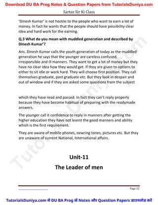 Sartaz Sir Ki Class
Page 22
‘Dinesh Kumar’ is not hostile to the people who want to earn a lot of
money. In fact he wants that the people should have possibility clear
idea and hard work for the earning.
Q.3 What do you mean with muddled generation and described by
Dinesh Kumar’?
Ans. Dinesh Kumar calls the youth generation of today as the muddled
generation he says that the younger are careless confused,
irresponsible and ill manners. They want to get a lot of money but they
have no clear idea how they would get. If they are given to options to
either to sit idle or work hard. They will choose first position. They call
themselves graduate, post graduate etc. But they look in despair and
out of window and if they are asked some questions from the subject
which they have read and passed. In fact they can’t reply properly
because they have become habitual of preparing with the readymade
answers.
The younger call it confidence to reply in manners after getting the
higher education they have not learnt the good manners and ability
which is the first requirement.
They are aware of mobile phones, newring tones, pictures etc. But they
are unaware of current National, International affairs.
Unit-11
The Leader of men
T
u
t
o
r
i
a
l
s
D
u
n
i
y
a
.
c
o
m
TutorialsDuniya.com से DU BA Prog के Notes और Question Papers डाउनलोड करें
Download DU BA Prog Notes & Question Papers from TutorialsDuniya.com
 
