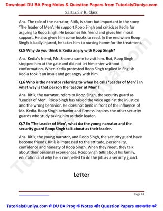 Sartaz Sir Ki Class
Page 24
Ans. The role of the narrator, Ritik, is short but important in the story
‘The leader of Men’. He support Roop Singh and criticizes Kedia for
arguing to Roop Singh. He becomes his friend and gives him moral
support. He also gives him some books to read. In the end when Roop
Singh is badly injured, he takes him to nursing home for the treatment.
Q.5 Why do you think is Kedia angry with Roop Singh?
Ans. Kedia’s friend, Mr. Sharma came to visit him. But, Roop Singh
stopped him at the gate and did not let him enter without
conformation. When Kedia protested Roop Singh replied in English.
Kedia took it an insult and got angry with him.
Q.6 Who is the narrator referring to when he calls ‘Leader of Men’? In
what way is that person the ‘Leader of Men’?
Ans. Ritik, the narrator, refers to Roop Singh, the security guard as
‘Leader of Men’. Roop Singh has raised the voice against the injustice
and the wrong behavior. He does not bend in front of the influence of
Mr. Kedia. Roop Singh behavior and firmess inspires the other security
guards who study taking him as their leader.
Q.7 In ‘The Leader of Men’, what do the young narrator and the
security guard Roop Singh talk about as their leader.
Ans. Ritik, the young narrator, and Roop Singh, the security guard have
become friends. Ritik is impressed to the attitude, personality,
confidence and honesty of Roop Singh. When they meet, they talk
about their personal experiences. Roop Singh tells about his family,
education and why he is compelled to do the job as a security guard.
Letter
T
u
t
o
r
i
a
l
s
D
u
n
i
y
a
.
c
o
m
TutorialsDuniya.com से DU BA Prog के Notes और Question Papers डाउनलोड करें
Download DU BA Prog Notes & Question Papers from TutorialsDuniya.com
 