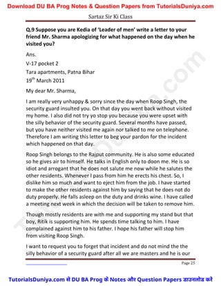 Sartaz Sir Ki Class
Page 25
Q.9 Suppose you are Kedia of ‘Leader of men’ write a letter to your
friend Mr. Sharma apologizing for what happened on the day when he
visited you?
Ans.
V-17 pocket 2
Tara apartments, Patna Bihar
19th
March 2011
My dear Mr. Sharma,
I am really very unhappy & sorry since the day when Roop Singh, the
security guard insulted you. On that day you went back without visited
my home. I also did not try yo stop you because you were upset with
the silly behavior of the security guard. Several months have passed,
but you have neither visited me again nor talked to me on telephone.
Therefore I am writing this letter to beg your pardon for the incident
which happened on that day.
Roop Singh belongs to the Rajput community. He is also some educated
so he gives air to himself. He talks in English only to doon me. He is so
idiot and arrogant that he does not salute me now while he salutes the
other residents. Whenever I pass from him he erects his chest. So, I
dislike him so much and want to eject him from the job. I have started
to make the other residents against him by saying that he does not do
duty properly. He falls asleep on the duty and drinks wine. I have called
a meeting next week in which the decision will be taken to remove him.
Though mostly residents are with me and supporting my stand but that
boy, Ritik is supporting him. He spends time talking to him. I have
complained against him to his father. I hope his father will stop him
from visiting Roop Singh.
I want to request you to forget that incident and do not mind the the
silly behavior of a security guard after all we are masters and he is our
T
u
t
o
r
i
a
l
s
D
u
n
i
y
a
.
c
o
m
TutorialsDuniya.com से DU BA Prog के Notes और Question Papers डाउनलोड करें
Download DU BA Prog Notes & Question Papers from TutorialsDuniya.com
 