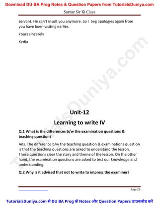 Sartaz Sir Ki Class
Page 26
servant. He can’t insult you anymore. So I beg apologies again from
you have been visiting earlier.
Yours sincerely
Kedia
Unit-12
Learning to write IV
Q.1 What is the differences b/w the examination questions &
teaching question?
Ans. The difference b/w the teaching question & examinations question
is that the teaching questions are asked to understand the lesson.
These questions clear the story and theme of the lesson. On the other
hand, the examination questions are asked to test our knowledge and
understanding.
Q.2 Why is it advised that not to write to impress the examiner?
T
u
t
o
r
i
a
l
s
D
u
n
i
y
a
.
c
o
m
TutorialsDuniya.com से DU BA Prog के Notes और Question Papers डाउनलोड करें
Download DU BA Prog Notes & Question Papers from TutorialsDuniya.com
 
