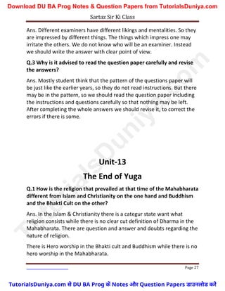 Sartaz Sir Ki Class
Page 27
Ans. Different examiners have different likings and mentalities. So they
are impressed by different things. The things which impress one may
irritate the others. We do not know who will be an examiner. Instead
we should write the answer with clear point of view.
Q.3 Why is it advised to read the question paper carefully and revise
the answers?
Ans. Mostly student think that the pattern of the questions paper will
be just like the earlier years, so they do not read instructions. But there
may be in the pattern, so we should read the question paper including
the instructions and questions carefully so that nothing may be left.
After completing the whole answers we should revise it, to correct the
errors if there is some.
Unit-13
The End of Yuga
Q.1 How is the religion that prevailed at that time of the Mahabharata
different from Islam and Christianity on the one hand and Buddhism
and the Bhakti Cult on the other?
Ans. In the Islam & Christianity there is a categur state want what
religion consists while there is no clear cut definition of Dharma in the
Mahabharata. There are question and answer and doubts regarding the
nature of religion.
There is Hero worship in the Bhakti cult and Buddhism while there is no
hero worship in the Mahabharata.
T
u
t
o
r
i
a
l
s
D
u
n
i
y
a
.
c
o
m
TutorialsDuniya.com से DU BA Prog के Notes और Question Papers डाउनलोड करें
Download DU BA Prog Notes & Question Papers from TutorialsDuniya.com
 