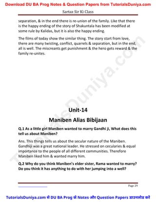Sartaz Sir Ki Class
Page 29
separation, & in the end there is re-union of the family. Like that there
is the happy ending of the story of Shakuntala has been modified at
some rule by Kalidas, but it is also the happy ending.
The films of today show the similar thing. The story start from love,
there are many twisting, conflict, quarrels & separation, but in the end,
all is well. The miscreants get punishment & the hero gets reward & the
family re-unites.
Unit-14
Maniben Alias Bibijaan
Q.1 As a little girl Maniben wanted to marry Gandhi ji, What does this
tell us about Maniben?
Ans. This things tells us about the secular nature of the Maniben.
Gandhiji was a great national leader. He stressed on cecularies & equal
importance to the people of all different communities. Therefore
Maniben liked him & wanted marry him.
Q.2 Why do you think Maniben’s elder sister, Rama wanted to marry?
Do you think it has anything to do with her jumping into a well?
T
u
t
o
r
i
a
l
s
D
u
n
i
y
a
.
c
o
m
TutorialsDuniya.com से DU BA Prog के Notes और Question Papers डाउनलोड करें
Download DU BA Prog Notes & Question Papers from TutorialsDuniya.com
 